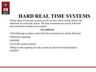 •These types of real type systems are the systems which strictly follows the
definition of a real time system. The time constraints are strictly followed
here and hence no delays are accepted.
EXAMPLES
•The following are places where the time constraints are strictly followed:
•Submarine signaling
•RADAR
•Air traffic control systems
•Delays in the signaling of such systems are proved to lead hazardous
accidents.
HARD REAL TIME SYSTEMS
 