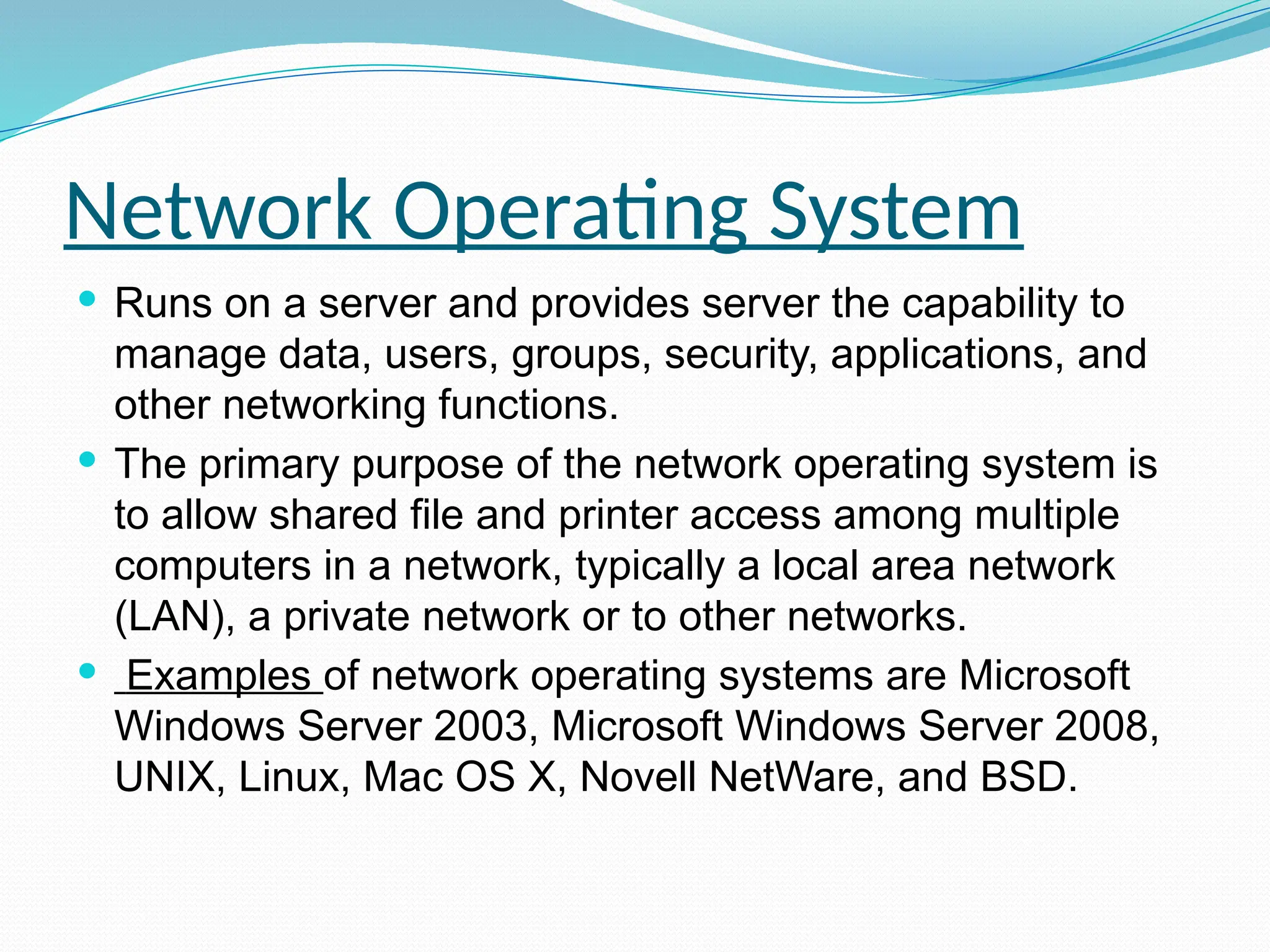 Network Operating System
 Runs on a server and provides server the capability to
manage data, users, groups, security, applications, and
other networking functions.
 The primary purpose of the network operating system is
to allow shared file and printer access among multiple
computers in a network, typically a local area network
(LAN), a private network or to other networks.
 Examples of network operating systems are Microsoft
Windows Server 2003, Microsoft Windows Server 2008,
UNIX, Linux, Mac OS X, Novell NetWare, and BSD.
 
