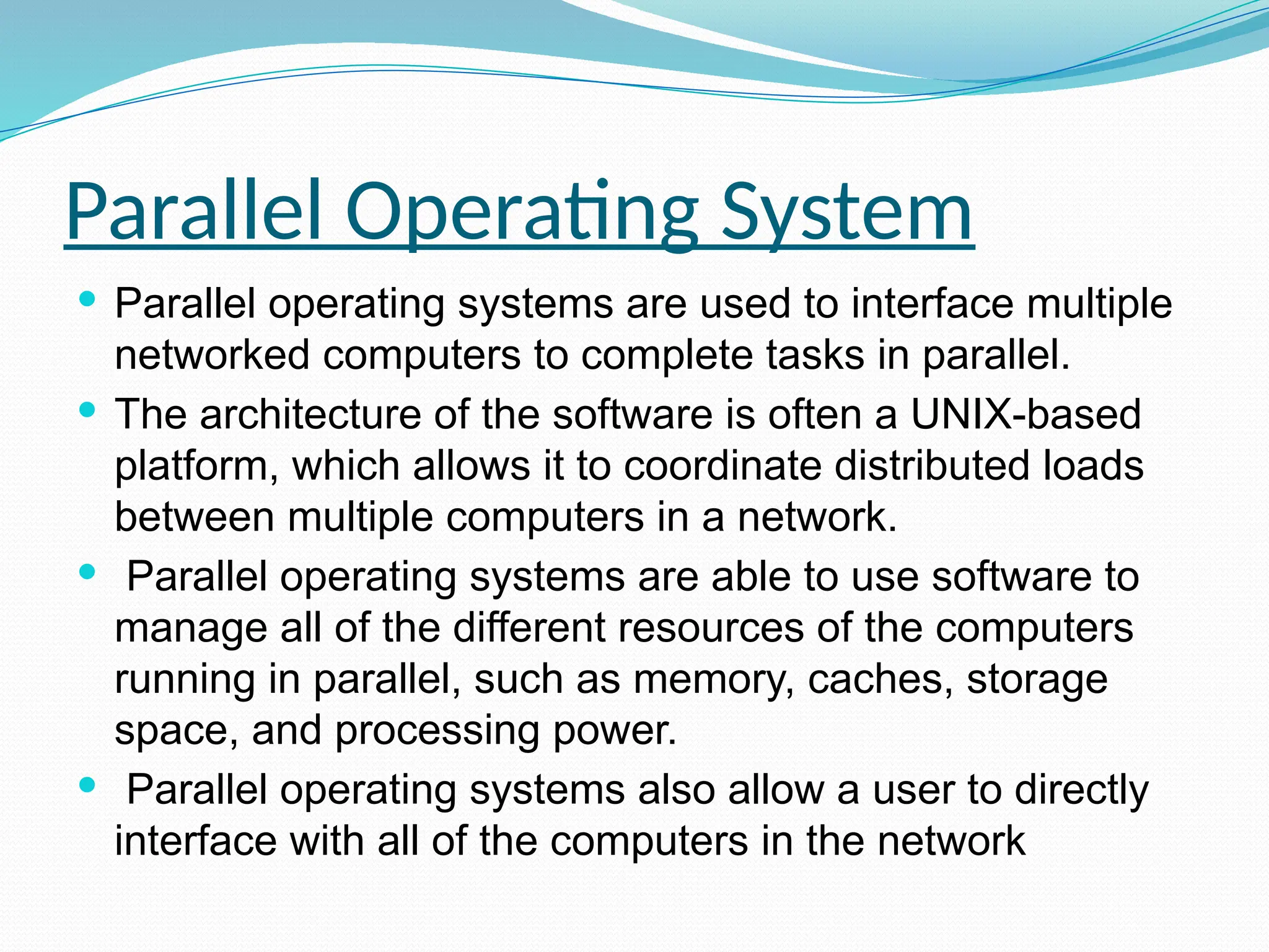 Parallel Operating System
 Parallel operating systems are used to interface multiple
networked computers to complete tasks in parallel.
 The architecture of the software is often a UNIX-based
platform, which allows it to coordinate distributed loads
between multiple computers in a network.
 Parallel operating systems are able to use software to
manage all of the different resources of the computers
running in parallel, such as memory, caches, storage
space, and processing power.
 Parallel operating systems also allow a user to directly
interface with all of the computers in the network
 