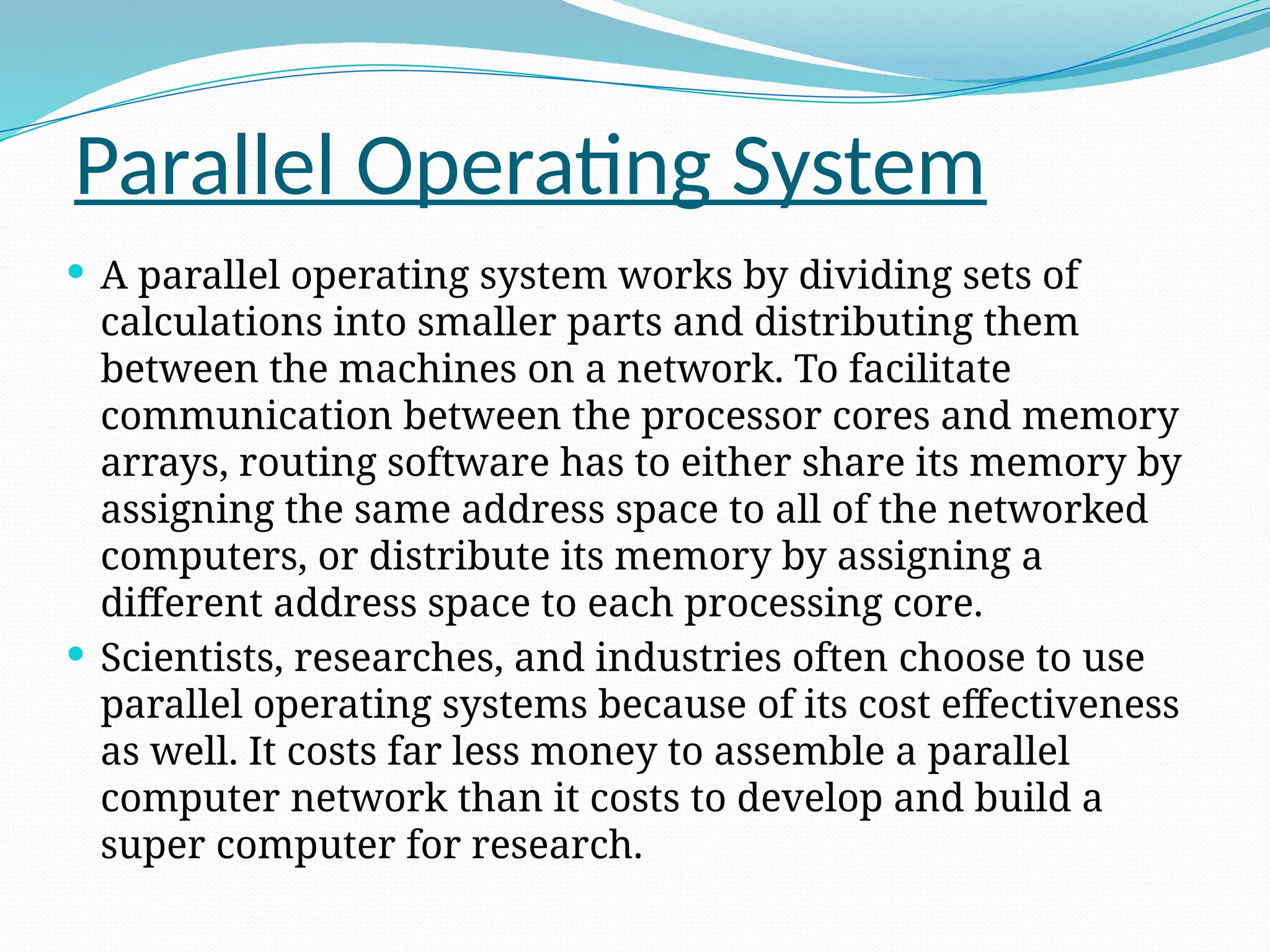 Parallel Operating System
 A parallel operating system works by dividing sets of
calculations into smaller parts and distributing them
between the machines on a network. To facilitate
communication between the processor cores and memory
arrays, routing software has to either share its memory by
assigning the same address space to all of the networked
computers, or distribute its memory by assigning a
different address space to each processing core.
 Scientists, researches, and industries often choose to use
parallel operating systems because of its cost effectiveness
as well. It costs far less money to assemble a parallel
computer network than it costs to develop and build a
super computer for research.
 