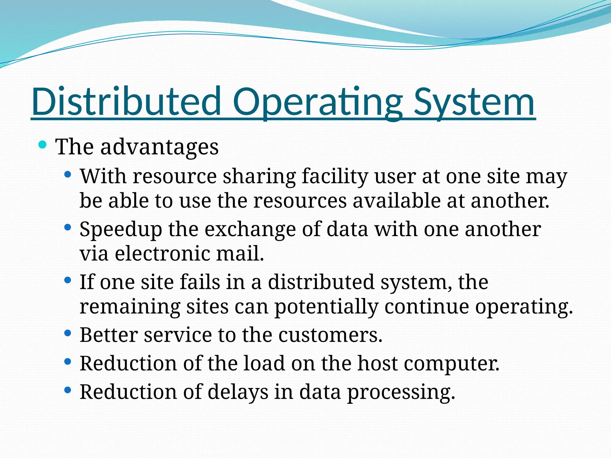 Distributed Operating System
 The advantages
 With resource sharing facility user at one site may
be able to use the resources available at another.
 Speedup the exchange of data with one another
via electronic mail.
 If one site fails in a distributed system, the
remaining sites can potentially continue operating.
 Better service to the customers.
 Reduction of the load on the host computer.
 Reduction of delays in data processing.
 