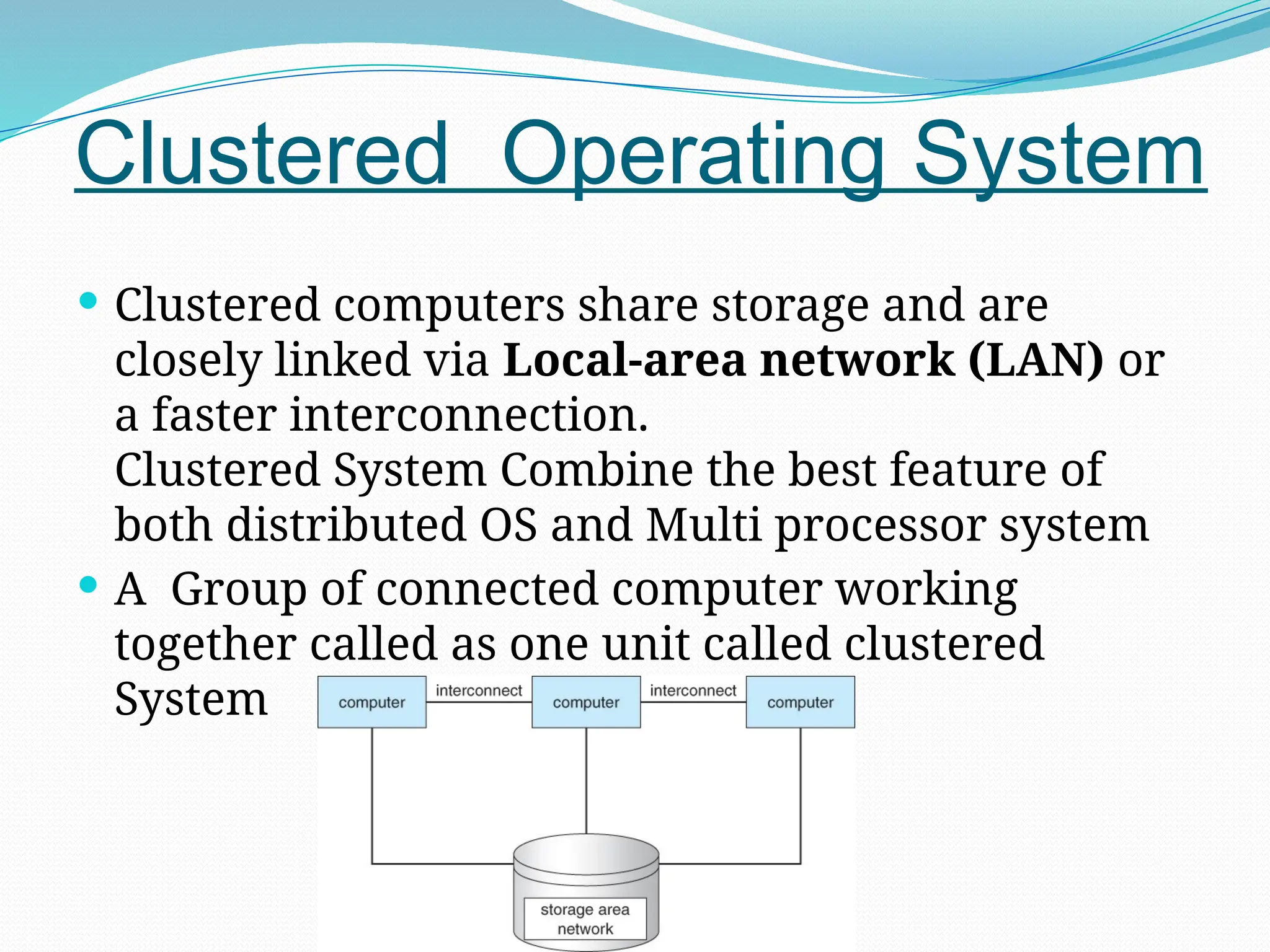 Clustered Operating System
 Clustered computers share storage and are
closely linked via Local-area network (LAN) or
a faster interconnection.
Clustered System Combine the best feature of
both distributed OS and Multi processor system
 A Group of connected computer working
together called as one unit called clustered
System
 