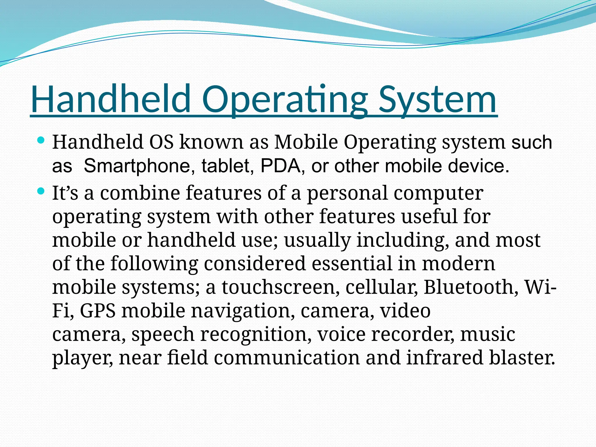 Handheld Operating System
 Handheld OS known as Mobile Operating system such
as Smartphone, tablet, PDA, or other mobile device.
 It’s a combine features of a personal computer
operating system with other features useful for
mobile or handheld use; usually including, and most
of the following considered essential in modern
mobile systems; a touchscreen, cellular, Bluetooth, Wi-
Fi, GPS mobile navigation, camera, video
camera, speech recognition, voice recorder, music
player, near field communication and infrared blaster.
 