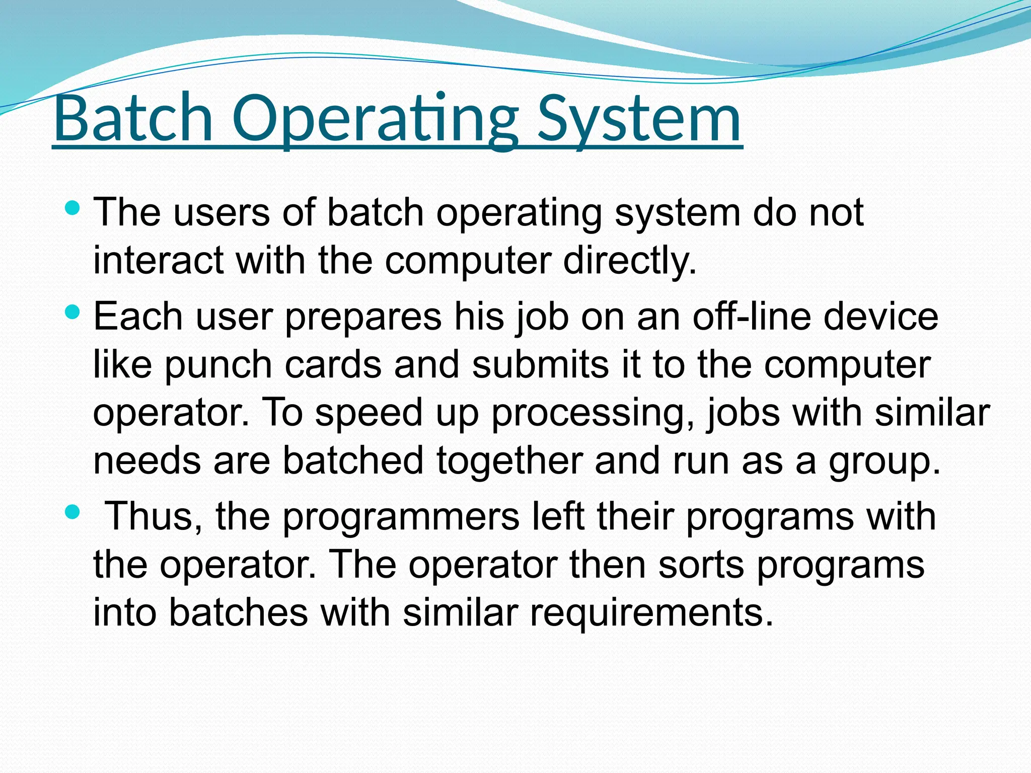 Batch Operating System
 The users of batch operating system do not
interact with the computer directly.
 Each user prepares his job on an off-line device
like punch cards and submits it to the computer
operator. To speed up processing, jobs with similar
needs are batched together and run as a group.
 Thus, the programmers left their programs with
the operator. The operator then sorts programs
into batches with similar requirements.
 