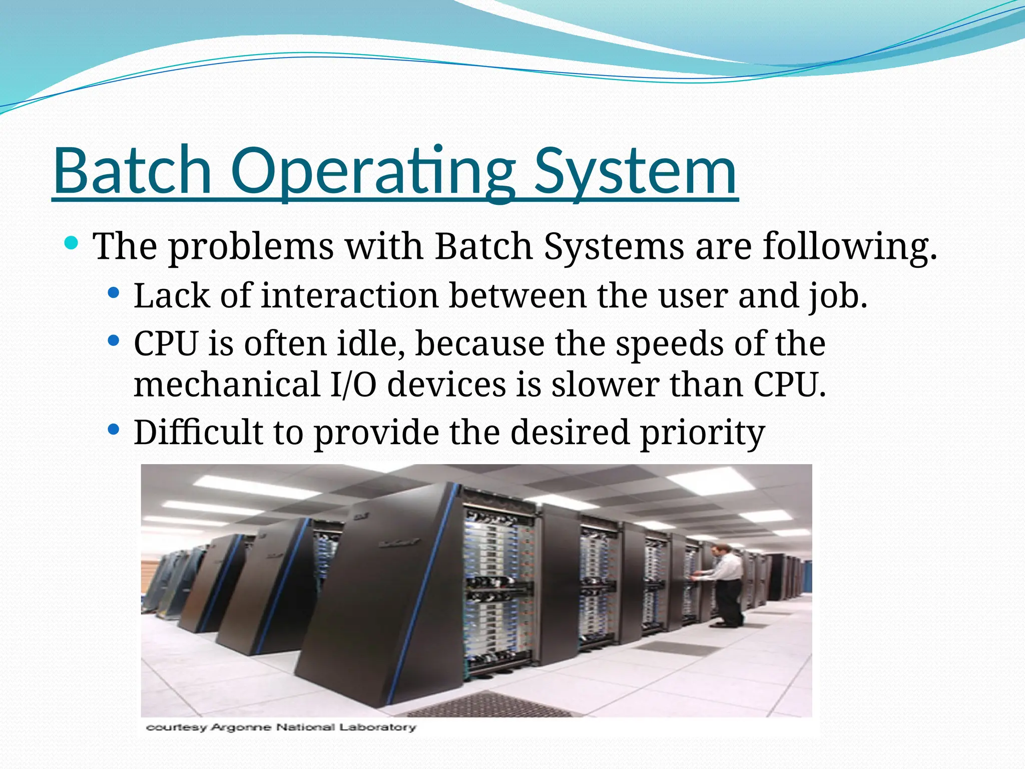 Batch Operating System
 The problems with Batch Systems are following.
 Lack of interaction between the user and job.
 CPU is often idle, because the speeds of the
mechanical I/O devices is slower than CPU.
 Difficult to provide the desired priority
 