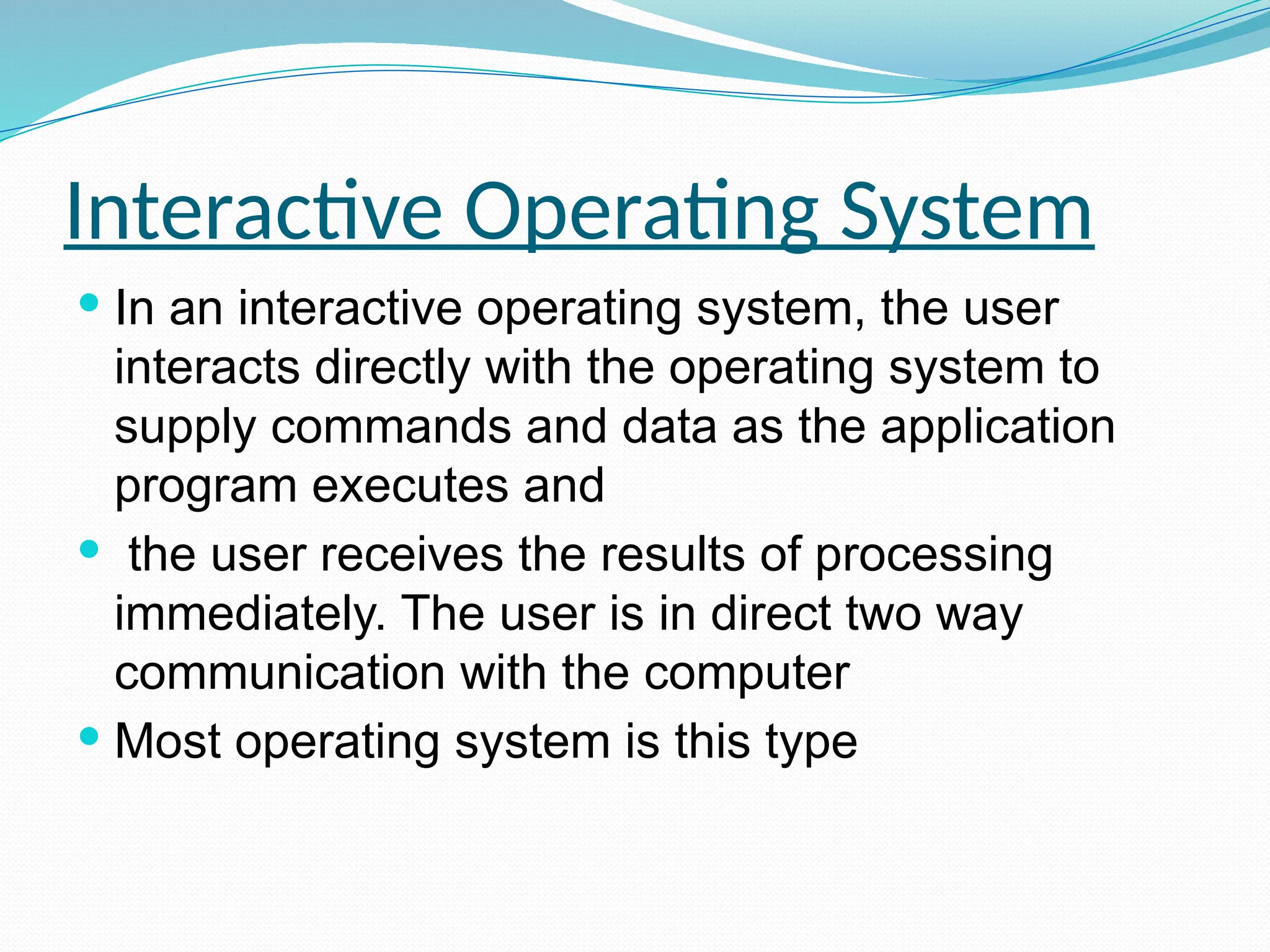 Interactive Operating System
 In an interactive operating system, the user
interacts directly with the operating system to
supply commands and data as the application
program executes and
 the user receives the results of processing
immediately. The user is in direct two way
communication with the computer
 Most operating system is this type
 