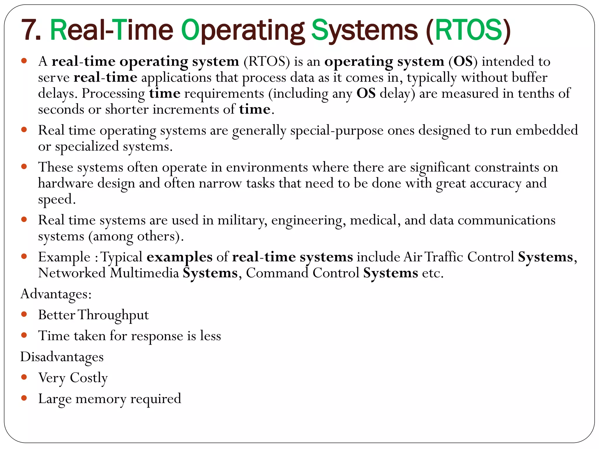 7. Real-Time Operating Systems (RTOS)
 A real-time operating system (RTOS) is an operating system (OS) intended to
serve real-time applications that process data as it comes in, typically without buffer
delays. Processing time requirements (including any OS delay) are measured in tenths of
seconds or shorter increments of time.
 Real time operating systems are generally special-purpose ones designed to run embedded
or specialized systems.
 These systems often operate in environments where there are significant constraints on
hardware design and often narrow tasks that need to be done with great accuracy and
speed.
 Real time systems are used in military, engineering, medical, and data communications
systems (among others).
 Example :Typical examples of real-time systems include AirTraffic Control Systems,
Networked Multimedia Systems, Command Control Systems etc.
Advantages:
 BetterThroughput
 Time taken for response is less
Disadvantages
 Very Costly
 Large memory required
 