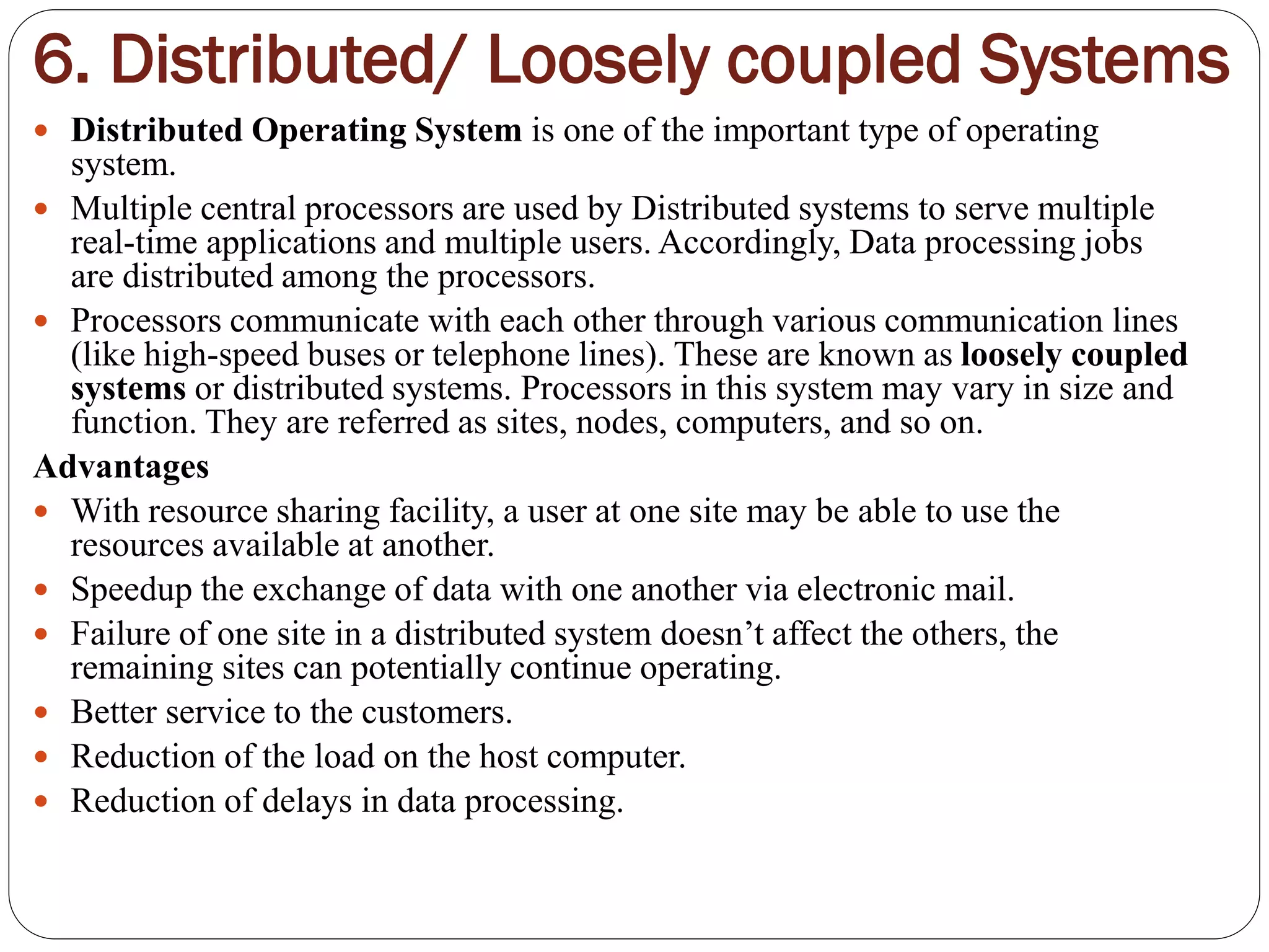 6. Distributed/ Loosely coupled Systems
 Distributed Operating System is one of the important type of operating
system.
 Multiple central processors are used by Distributed systems to serve multiple
real-time applications and multiple users. Accordingly, Data processing jobs
are distributed among the processors.
 Processors communicate with each other through various communication lines
(like high-speed buses or telephone lines). These are known as loosely coupled
systems or distributed systems. Processors in this system may vary in size and
function. They are referred as sites, nodes, computers, and so on.
Advantages
 With resource sharing facility, a user at one site may be able to use the
resources available at another.
 Speedup the exchange of data with one another via electronic mail.
 Failure of one site in a distributed system doesn’t affect the others, the
remaining sites can potentially continue operating.
 Better service to the customers.
 Reduction of the load on the host computer.
 Reduction of delays in data processing.
 