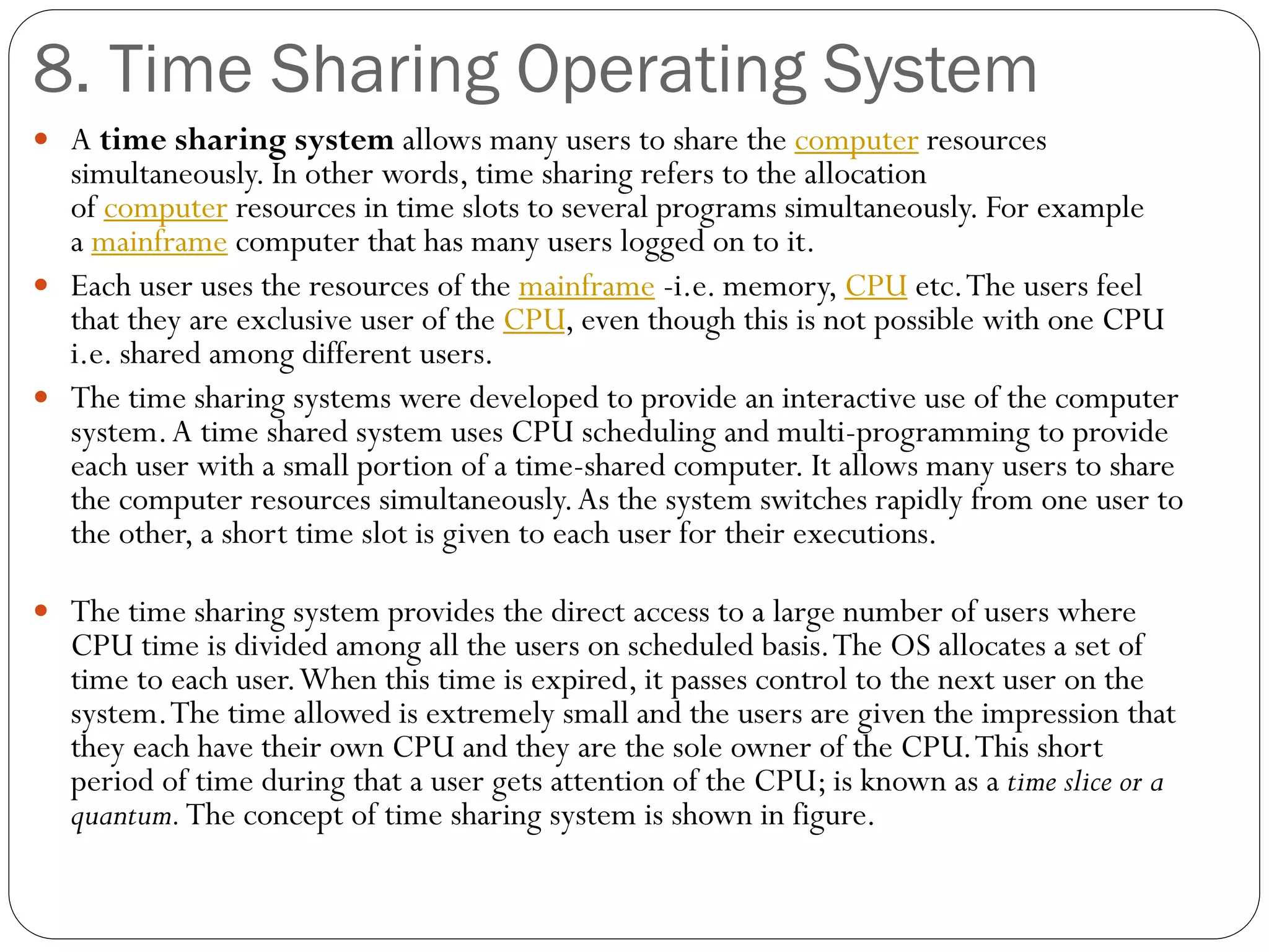 8. Time Sharing Operating System
 A time sharing system allows many users to share the computer resources
simultaneously. In other words, time sharing refers to the allocation
of computer resources in time slots to several programs simultaneously. For example
a mainframe computer that has many users logged on to it.
 Each user uses the resources of the mainframe -i.e. memory, CPU etc.The users feel
that they are exclusive user of the CPU, even though this is not possible with one CPU
i.e. shared among different users.
 The time sharing systems were developed to provide an interactive use of the computer
system.A time shared system uses CPU scheduling and multi-programming to provide
each user with a small portion of a time-shared computer. It allows many users to share
the computer resources simultaneously.As the system switches rapidly from one user to
the other, a short time slot is given to each user for their executions.
 The time sharing system provides the direct access to a large number of users where
CPU time is divided among all the users on scheduled basis.The OS allocates a set of
time to each user.When this time is expired, it passes control to the next user on the
system.The time allowed is extremely small and the users are given the impression that
they each have their own CPU and they are the sole owner of the CPU.This short
period of time during that a user gets attention of the CPU; is known as a time slice or a
quantum.The concept of time sharing system is shown in figure.
 