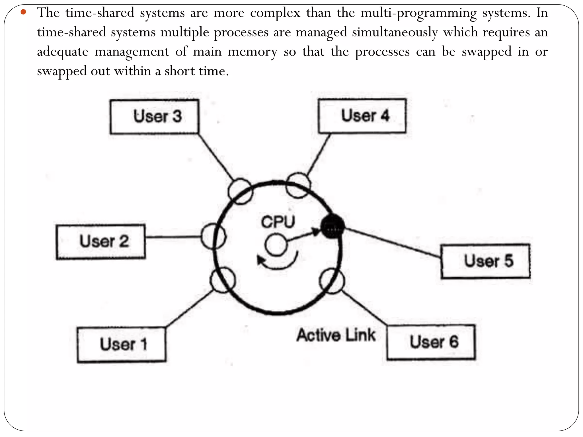  The time-shared systems are more complex than the multi-programming systems. In
time-shared systems multiple processes are managed simultaneously which requires an
adequate management of main memory so that the processes can be swapped in or
swapped out within a short time.
 