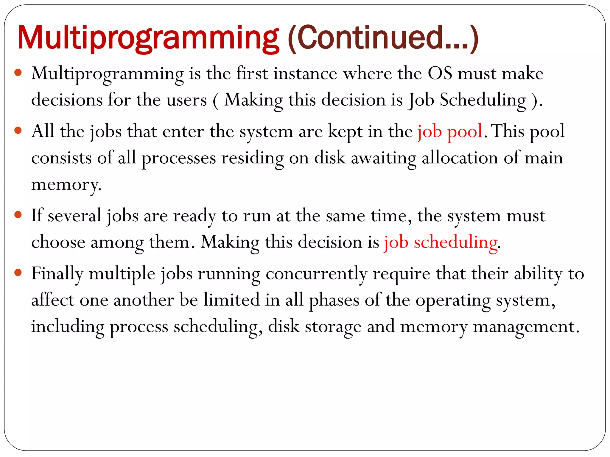 Multiprogramming (Continued…)
 Multiprogramming is the first instance where the OS must make
decisions for the users ( Making this decision is Job Scheduling ).
 All the jobs that enter the system are kept in the job pool.This pool
consists of all processes residing on disk awaiting allocation of main
memory.
 If several jobs are ready to run at the same time, the system must
choose among them. Making this decision is job scheduling.
 Finally multiple jobs running concurrently require that their ability to
affect one another be limited in all phases of the operating system,
including process scheduling, disk storage and memory management.
 