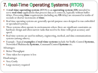 7. Real-Time Operating Systems (RTOS)
 A real-time operating system (RTOS) is an operating system (OS) intended to
serve real-time applications that process data as it comes in, typically without buffer
delays. Processing time requirements (including any OS delay) are measured in tenths of
seconds or shorter increments of time.
 Real time operating systems are generally special-purpose ones designed to run embedded
or specialized systems.
 These systems often operate in environments where there are significant constraints on
hardware design and often narrow tasks that need to be done with great accuracy and
speed.
 Real time systems are used in military, engineering, medical, and data communications
systems (among others).
 Example :Typical examples of real-time systems include AirTraffic Control Systems,
Networked Multimedia Systems, Command Control Systems etc.
Advantages:
 BetterThroughput
 Time taken for response is less
Disadvantages
 Very Costly
 Large memory required
 