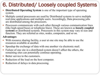 6. Distributed/ Loosely coupled Systems
 Distributed Operating System is one of the important type of operating
system.
 Multiple central processors are used by Distributed systems to serve multiple
real-time applications and multiple users. Accordingly, Data processing jobs
are distributed among the processors.
 Processors communicate with each other through various communication lines
(like high-speed buses or telephone lines). These are known as loosely coupled
systems or distributed systems. Processors in this system may vary in size and
function. They are referred as sites, nodes, computers, and so on.
Advantages
 With resource sharing facility, a user at one site may be able to use the
resources available at another.
 Speedup the exchange of data with one another via electronic mail.
 Failure of one site in a distributed system doesn’t affect the others, the
remaining sites can potentially continue operating.
 Better service to the customers.
 Reduction of the load on the host computer.
 Reduction of delays in data processing.
 