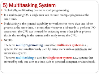 5) Multitasking System
 Technically, multitasking is same as multiprogramming.
 In a multitasking OS, a single user can execute multiple programs at the
same time.
 Multitasking is the system’s capability to work one or more than one job or
process at the same time. It means that whenever a job needs to perform I/O
operations, the CPU can be used for executing some other job or process
that is also residing in the system and is ready to use the CPU.
 NOTE:
The term multiprogramming is used for multi-user systems i.e.,
systems that are simultaneously used by many users such as mainframe and
server class system.
The term multitasking is used for single user system i.e., systems that
are used by only one user at a time such as personal computer or a notebook.
 