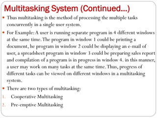 Multitasking System (Continued…)
 Thus multitasking is the method of processing the multiple tasks
concurrently in a single user system.
 For Example:A user is running separate program in 4 different windows
at the same time.The program in window 1 could be printing a
document, he program in window 2 could be displaying an e-mail of
user, a spreadsheet program in window 3 could be preparing sales report
and compilation of a program is in progress in window 4. in this manner,
a user may work on many tasks at the same time.Thus, progress of
different tasks can be viewed on different windows in a multitasking
system.
 There are two types of multitasking:
1. Cooperative Multitasking
2. Pre-emptive Multitasking
 