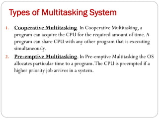 1. Cooperative Multitasking. In Cooperative Multitasking, a
program can acquire the CPU for the required amount of time.A
program can share CPU with any other program that is executing
simultaneously.
2. Pre-emptive Multitasking. In Pre-emptive Multitasking the OS
allocates particular time to a program.The CPU is preempted if a
higher priority job arrives in a system.
Types of Multitasking System
 