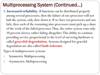 Multiprocessing System (Continued…)
3. Increased reliability. If functions can be distributed properly
among several processors, then the failure of one processor will not
halt the system, only slow down it. If we have ten processors and one
fails, then each of the remaining nine processors must pick up a share
of the work of the failed processor.Thus, the entire system runs only
10 percent slower, rather failing altogether.This ability to continue
providing service proportional to the level of surviving hardware is
called graceful degradation. Systems designed for graceful
degradation are also called fault tolerant.
Types of multiprocessor systems
1. Symmetric Multiprocessing
2. Asymmetric Multiprocessing
 