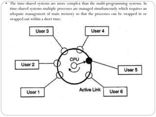  The time-shared systems are more complex than the multi-programming systems. In
time-shared systems multiple processes are managed simultaneously which requires an
adequate management of main memory so that the processes can be swapped in or
swapped out within a short time.
 