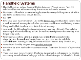 Handheld Systems
 Handheld systems include Personal DigitalAssistants (PDA’s), such as Palm OS,
cellular telephones with connectivity to a network such as the internet.
 Developers of handheld systems and applications face many challenges most of which
are due to the limited size of such devices.
 Ex: PDA
 First issue faced by programmer: Due to this limited size, most handheld devices have
a small amount of memory, include slow processors, and feature small display screens.
 Many handheld devices have been limited size of memory.
 As a result, the OS and applications must manage memory efficiently.This includes
returning all allocated memory back to the memory manager once the memory is no
longer being used.
 Smartphones combine a mobile phone and a handheld computer into a
single device. Examples of smartphones over the years have included the
Apple iPhone, Samsung Galaxy, Microsoft and Nokia Lumia, Sony Ericsson etc.,
 Second issue faced by programmer: Speed of processor
 Processor for most handheld devices often run at a fraction of the speed of a processor
in a PC.
 Third issue faced by programmer: Displaying the content in web pages in we clipping
where only a small subset of web page is delivered and displayed on a handheld device.
 