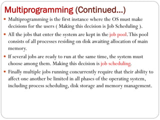 Multiprogramming (Continued…)
 Multiprogramming is the first instance where the OS must make
decisions for the users ( Making this decision is Job Scheduling ).
 All the jobs that enter the system are kept in the job pool.This pool
consists of all processes residing on disk awaiting allocation of main
memory.
 If several jobs are ready to run at the same time, the system must
choose among them. Making this decision is job scheduling.
 Finally multiple jobs running concurrently require that their ability to
affect one another be limited in all phases of the operating system,
including process scheduling, disk storage and memory management.
 