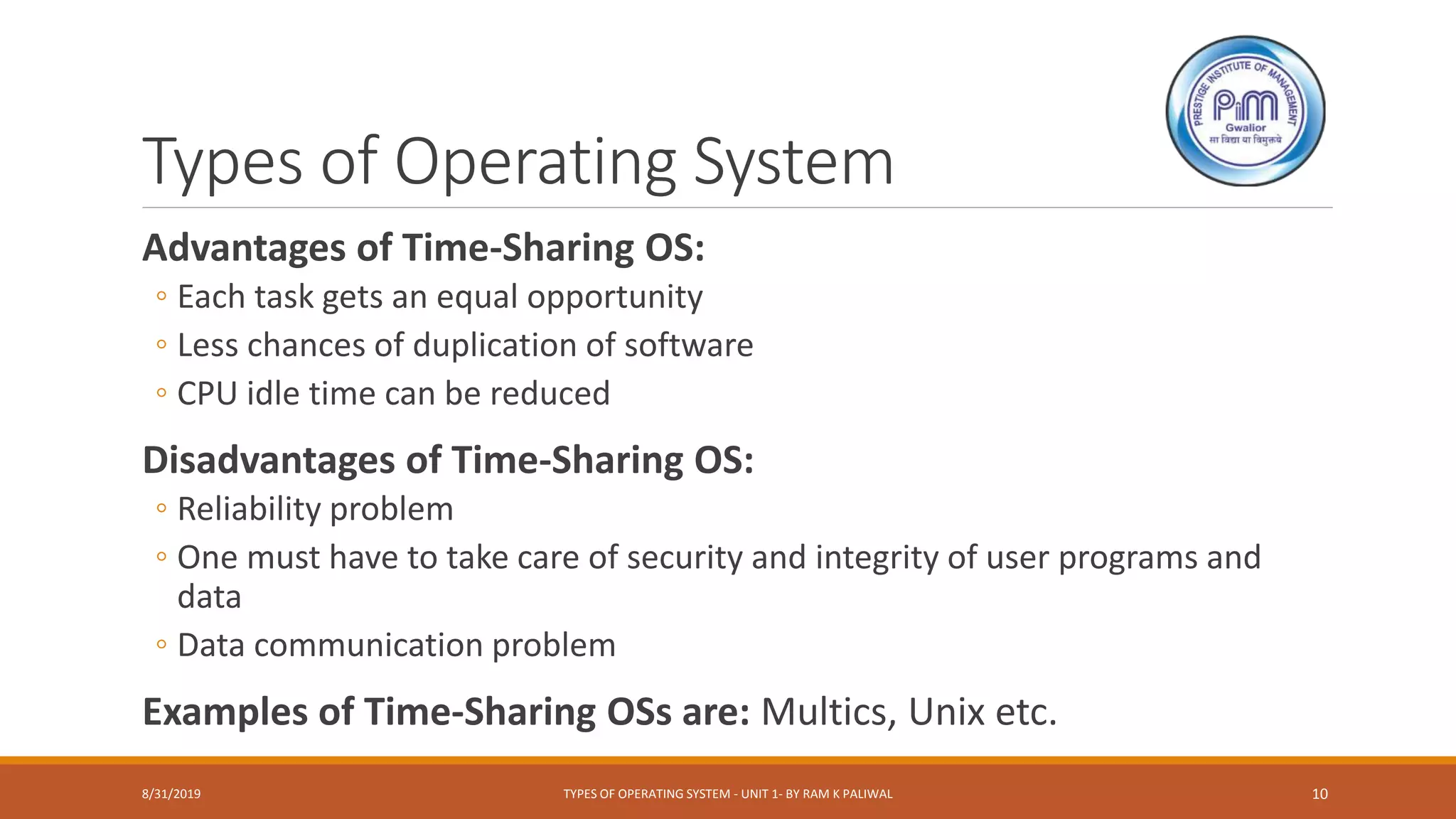 Types of Operating System
Advantages of Time-Sharing OS:
◦ Each task gets an equal opportunity
◦ Less chances of duplication of software
◦ CPU idle time can be reduced
Disadvantages of Time-Sharing OS:
◦ Reliability problem
◦ One must have to take care of security and integrity of user programs and
data
◦ Data communication problem
Examples of Time-Sharing OSs are: Multics, Unix etc.
8/31/2019 TYPES OF OPERATING SYSTEM - UNIT 1- BY RAM K PALIWAL 10
 