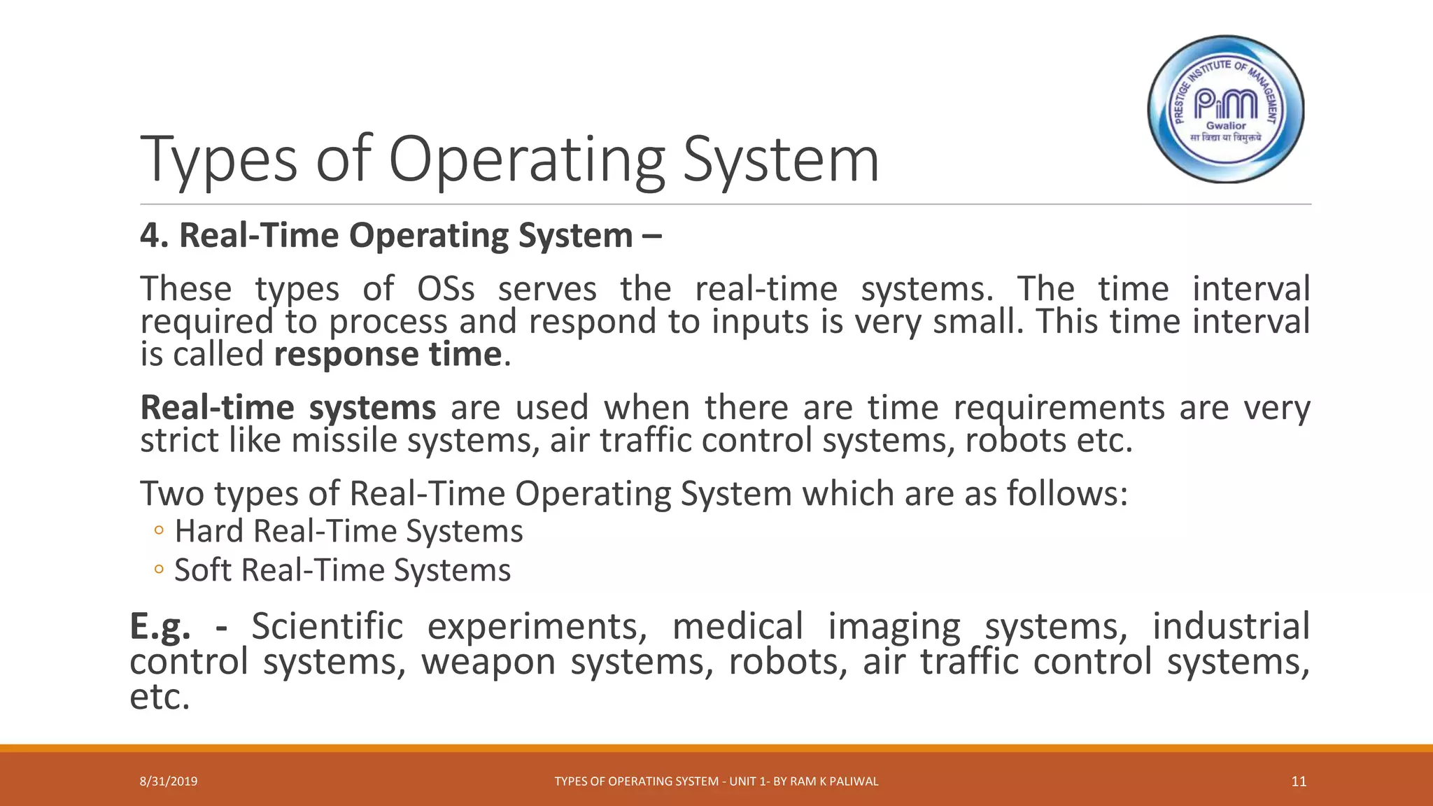 Types of Operating System
4. Real-Time Operating System –
These types of OSs serves the real-time systems. The time interval
required to process and respond to inputs is very small. This time interval
is called response time.
Real-time systems are used when there are time requirements are very
strict like missile systems, air traffic control systems, robots etc.
Two types of Real-Time Operating System which are as follows:
◦ Hard Real-Time Systems
◦ Soft Real-Time Systems
E.g. - Scientific experiments, medical imaging systems, industrial
control systems, weapon systems, robots, air traffic control systems,
etc.
8/31/2019 TYPES OF OPERATING SYSTEM - UNIT 1- BY RAM K PALIWAL 11
 