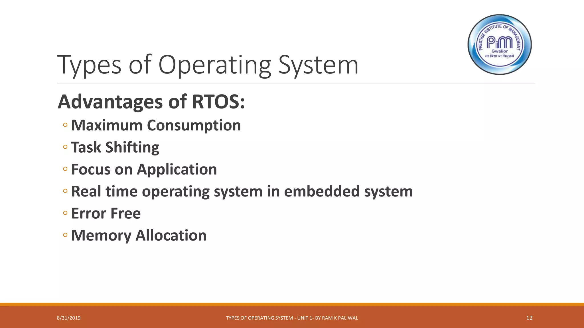 Types of Operating System
Advantages of RTOS:
◦ Maximum Consumption
◦ Task Shifting
◦ Focus on Application
◦ Real time operating system in embedded system
◦ Error Free
◦ Memory Allocation
8/31/2019 TYPES OF OPERATING SYSTEM - UNIT 1- BY RAM K PALIWAL 12
 