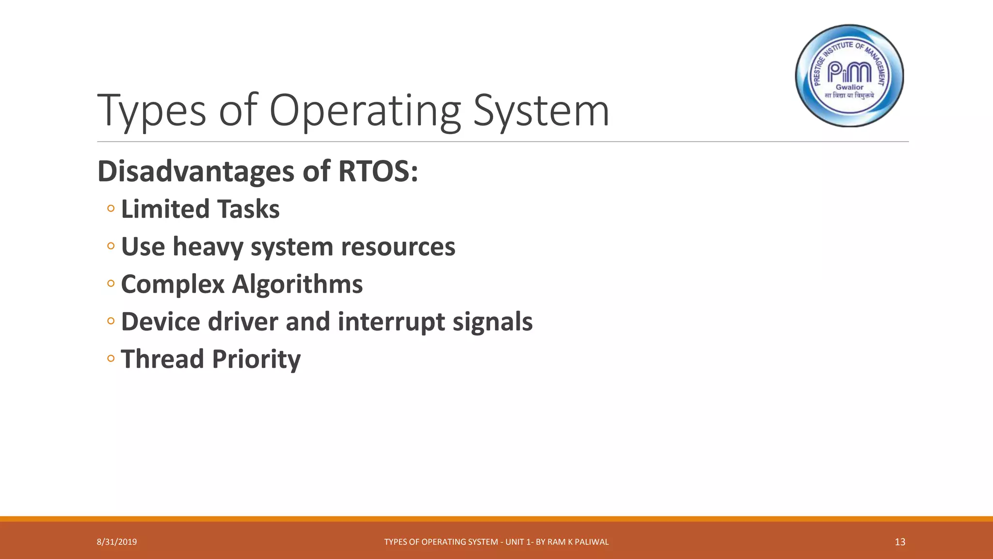 Types of Operating System
Disadvantages of RTOS:
◦ Limited Tasks
◦ Use heavy system resources
◦ Complex Algorithms
◦ Device driver and interrupt signals
◦ Thread Priority
8/31/2019 TYPES OF OPERATING SYSTEM - UNIT 1- BY RAM K PALIWAL 13
 