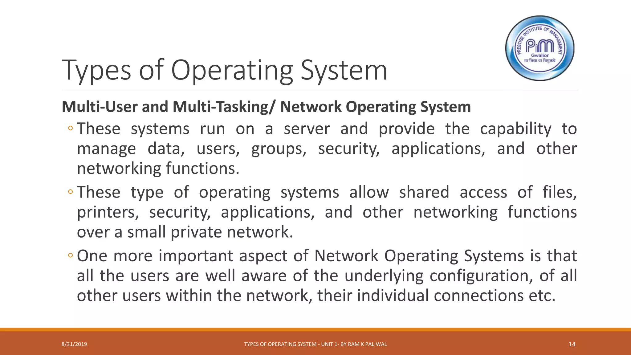 Types of Operating System
Multi-User and Multi-Tasking/ Network Operating System
◦ These systems run on a server and provide the capability to
manage data, users, groups, security, applications, and other
networking functions.
◦ These type of operating systems allow shared access of files,
printers, security, applications, and other networking functions
over a small private network.
◦ One more important aspect of Network Operating Systems is that
all the users are well aware of the underlying configuration, of all
other users within the network, their individual connections etc.
8/31/2019 TYPES OF OPERATING SYSTEM - UNIT 1- BY RAM K PALIWAL 14
 