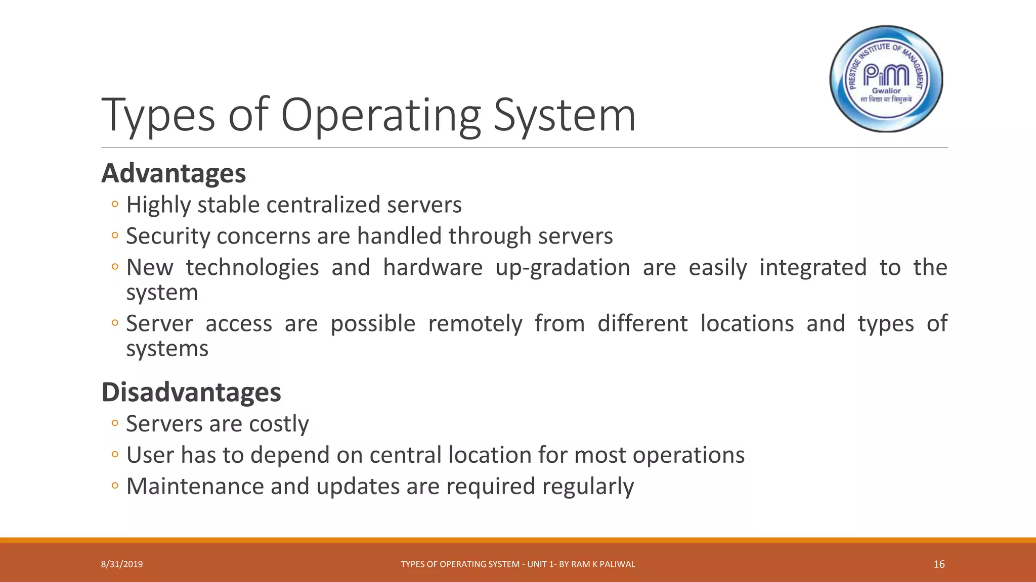 Types of Operating System
Advantages
◦ Highly stable centralized servers
◦ Security concerns are handled through servers
◦ New technologies and hardware up-gradation are easily integrated to the
system
◦ Server access are possible remotely from different locations and types of
systems
Disadvantages
◦ Servers are costly
◦ User has to depend on central location for most operations
◦ Maintenance and updates are required regularly
8/31/2019 TYPES OF OPERATING SYSTEM - UNIT 1- BY RAM K PALIWAL 16
 