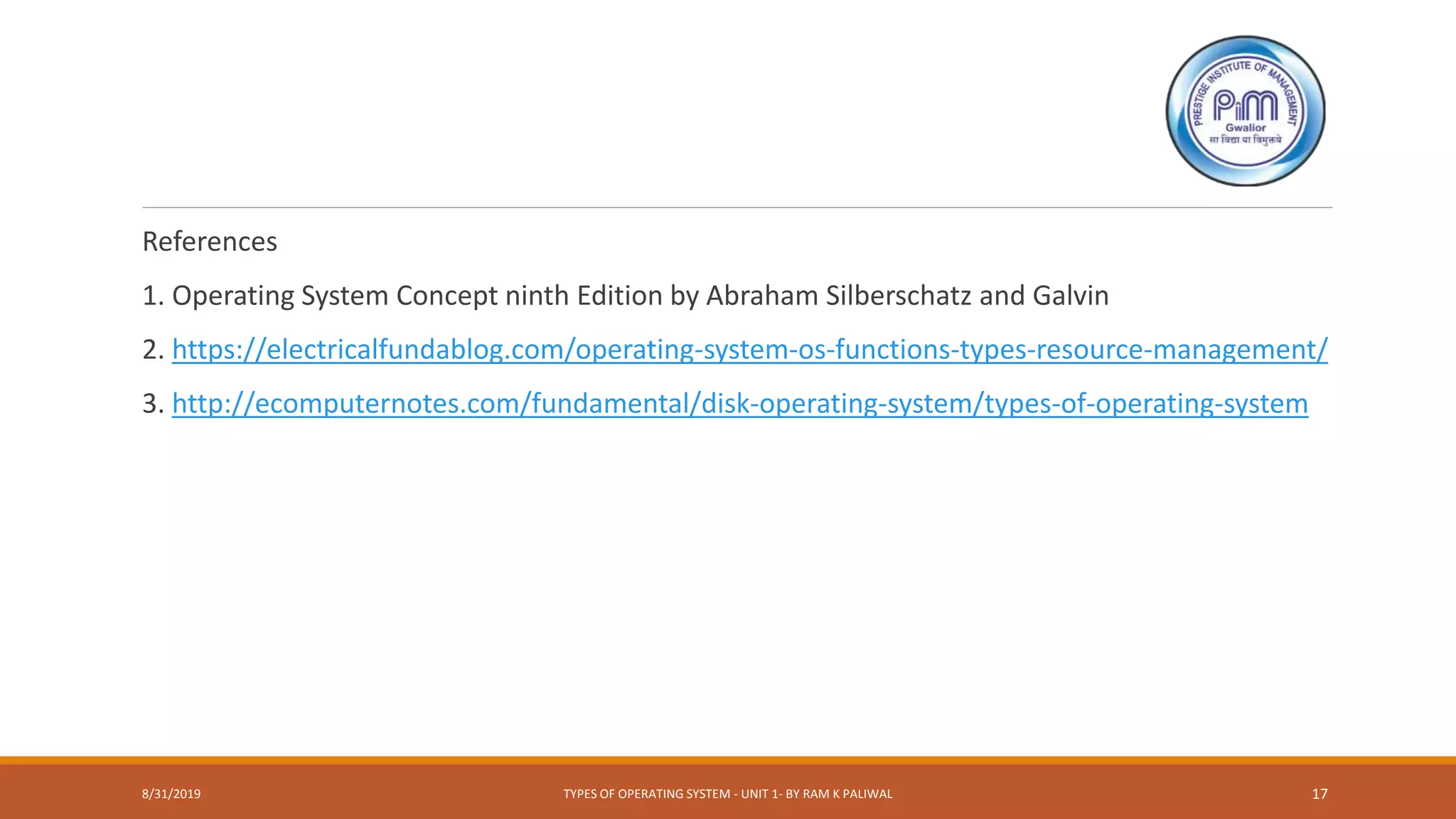 References
1. Operating System Concept ninth Edition by Abraham Silberschatz and Galvin
2. https://electricalfundablog.com/operating-system-os-functions-types-resource-management/
3. http://ecomputernotes.com/fundamental/disk-operating-system/types-of-operating-system
8/31/2019 TYPES OF OPERATING SYSTEM - UNIT 1- BY RAM K PALIWAL 17
 