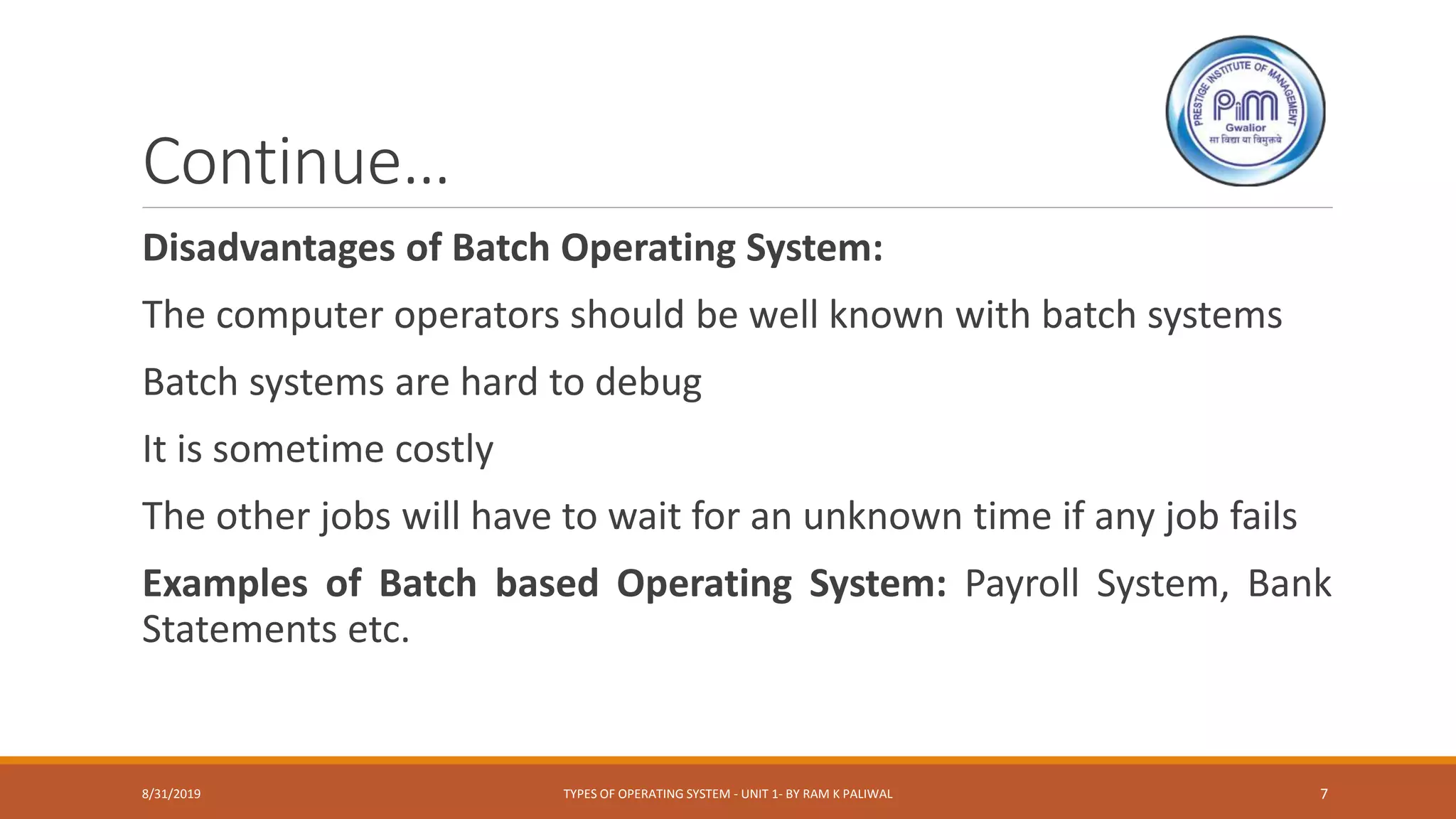 Continue…
Disadvantages of Batch Operating System:
The computer operators should be well known with batch systems
Batch systems are hard to debug
It is sometime costly
The other jobs will have to wait for an unknown time if any job fails
Examples of Batch based Operating System: Payroll System, Bank
Statements etc.
8/31/2019 TYPES OF OPERATING SYSTEM - UNIT 1- BY RAM K PALIWAL 7
 