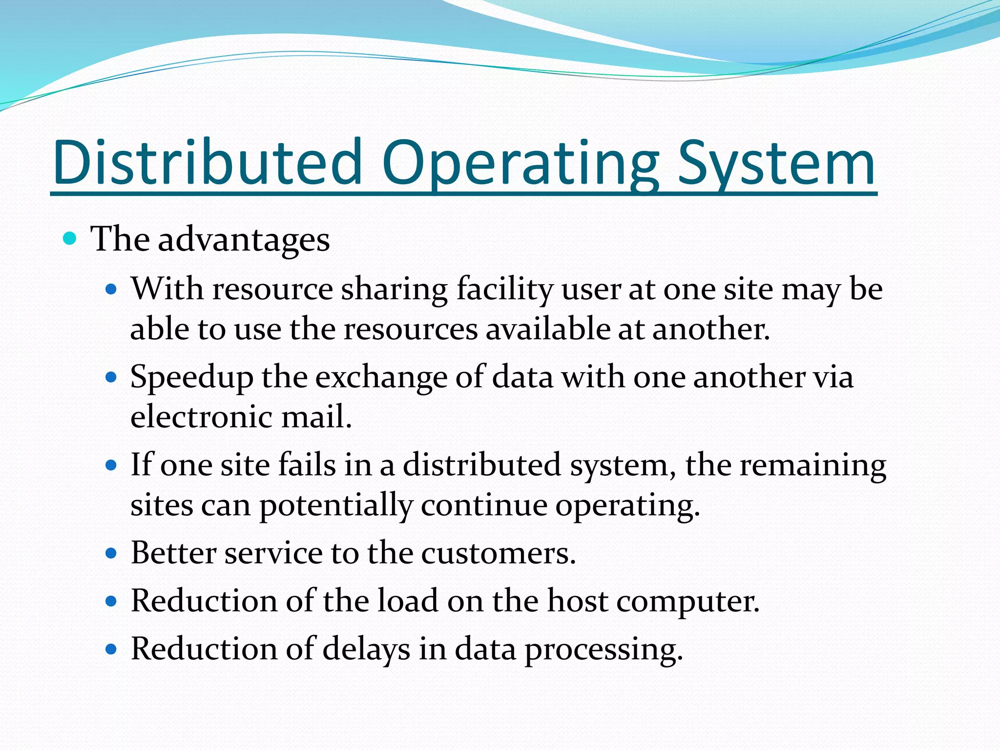 Distributed Operating System
 The advantages
 With resource sharing facility user at one site may be
able to use the resources available at another.
 Speedup the exchange of data with one another via
electronic mail.
 If one site fails in a distributed system, the remaining
sites can potentially continue operating.
 Better service to the customers.
 Reduction of the load on the host computer.
 Reduction of delays in data processing.
 