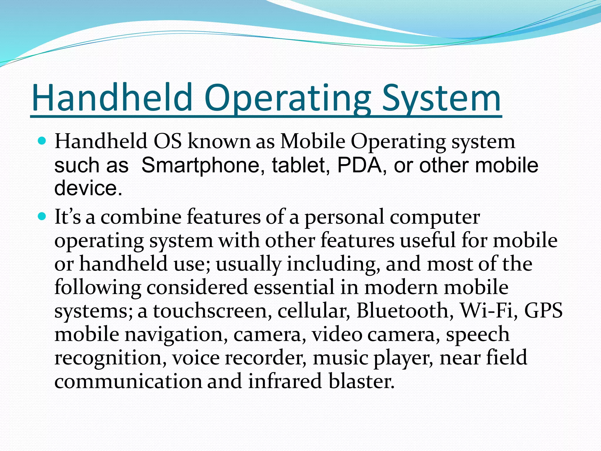 Handheld Operating System
 Handheld OS known as Mobile Operating system
such as Smartphone, tablet, PDA, or other mobile
device.
 It’s a combine features of a personal computer
operating system with other features useful for mobile
or handheld use; usually including, and most of the
following considered essential in modern mobile
systems; a touchscreen, cellular, Bluetooth, Wi-Fi, GPS
mobile navigation, camera, video camera, speech
recognition, voice recorder, music player, near field
communication and infrared blaster.
 