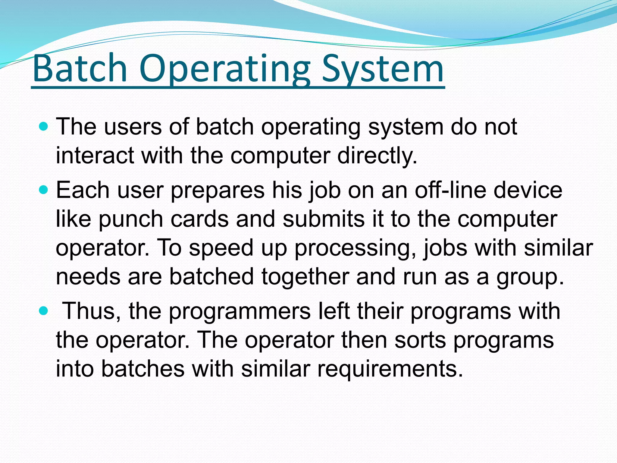 Batch Operating System
 The users of batch operating system do not
interact with the computer directly.
 Each user prepares his job on an off-line device
like punch cards and submits it to the computer
operator. To speed up processing, jobs with similar
needs are batched together and run as a group.
 Thus, the programmers left their programs with
the operator. The operator then sorts programs
into batches with similar requirements.
 