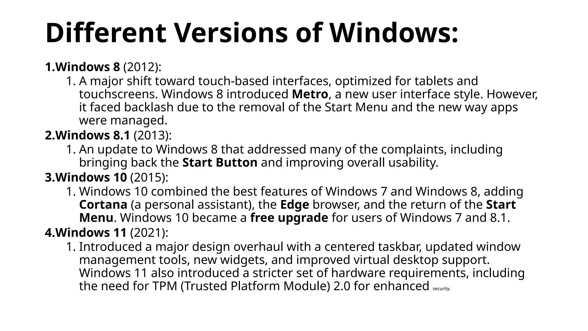 Different Versions of Windows:
1.Windows 8 (2012):
1. A major shift toward touch-based interfaces, optimized for tablets and
touchscreens. Windows 8 introduced Metro, a new user interface style. However,
it faced backlash due to the removal of the Start Menu and the new way apps
were managed.
2.Windows 8.1 (2013):
1. An update to Windows 8 that addressed many of the complaints, including
bringing back the Start Button and improving overall usability.
3.Windows 10 (2015):
1. Windows 10 combined the best features of Windows 7 and Windows 8, adding
Cortana (a personal assistant), the Edge browser, and the return of the Start
Menu. Windows 10 became a free upgrade for users of Windows 7 and 8.1.
4.Windows 11 (2021):
1. Introduced a major design overhaul with a centered taskbar, updated window
management tools, new widgets, and improved virtual desktop support.
Windows 11 also introduced a stricter set of hardware requirements, including
the need for TPM (Trusted Platform Module) 2.0 for enhanced security.
 