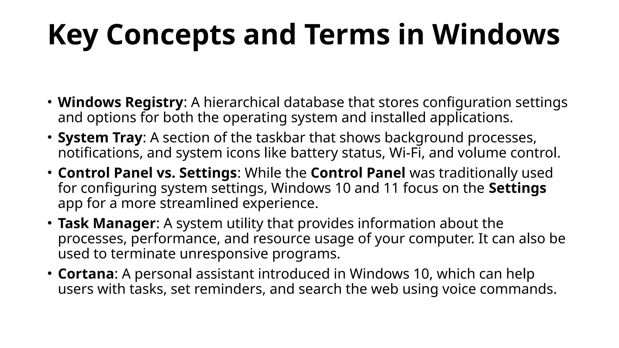 Key Concepts and Terms in Windows
• Windows Registry: A hierarchical database that stores configuration settings
and options for both the operating system and installed applications.
• System Tray: A section of the taskbar that shows background processes,
notifications, and system icons like battery status, Wi-Fi, and volume control.
• Control Panel vs. Settings: While the Control Panel was traditionally used
for configuring system settings, Windows 10 and 11 focus on the Settings
app for a more streamlined experience.
• Task Manager: A system utility that provides information about the
processes, performance, and resource usage of your computer. It can also be
used to terminate unresponsive programs.
• Cortana: A personal assistant introduced in Windows 10, which can help
users with tasks, set reminders, and search the web using voice commands.
 
