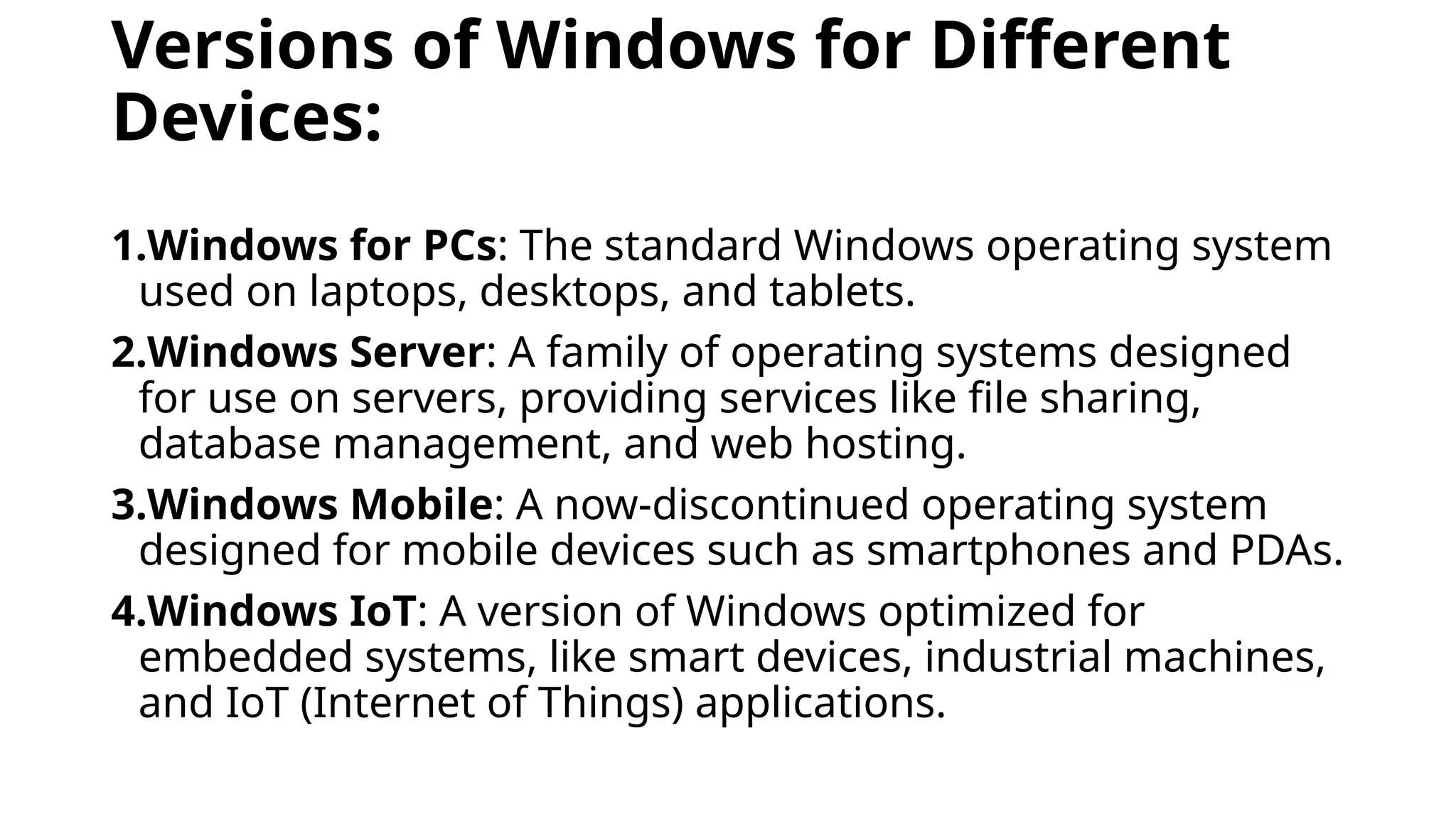 Versions of Windows for Different
Devices:
1.Windows for PCs: The standard Windows operating system
used on laptops, desktops, and tablets.
2.Windows Server: A family of operating systems designed
for use on servers, providing services like file sharing,
database management, and web hosting.
3.Windows Mobile: A now-discontinued operating system
designed for mobile devices such as smartphones and PDAs.
4.Windows IoT: A version of Windows optimized for
embedded systems, like smart devices, industrial machines,
and IoT (Internet of Things) applications.
 