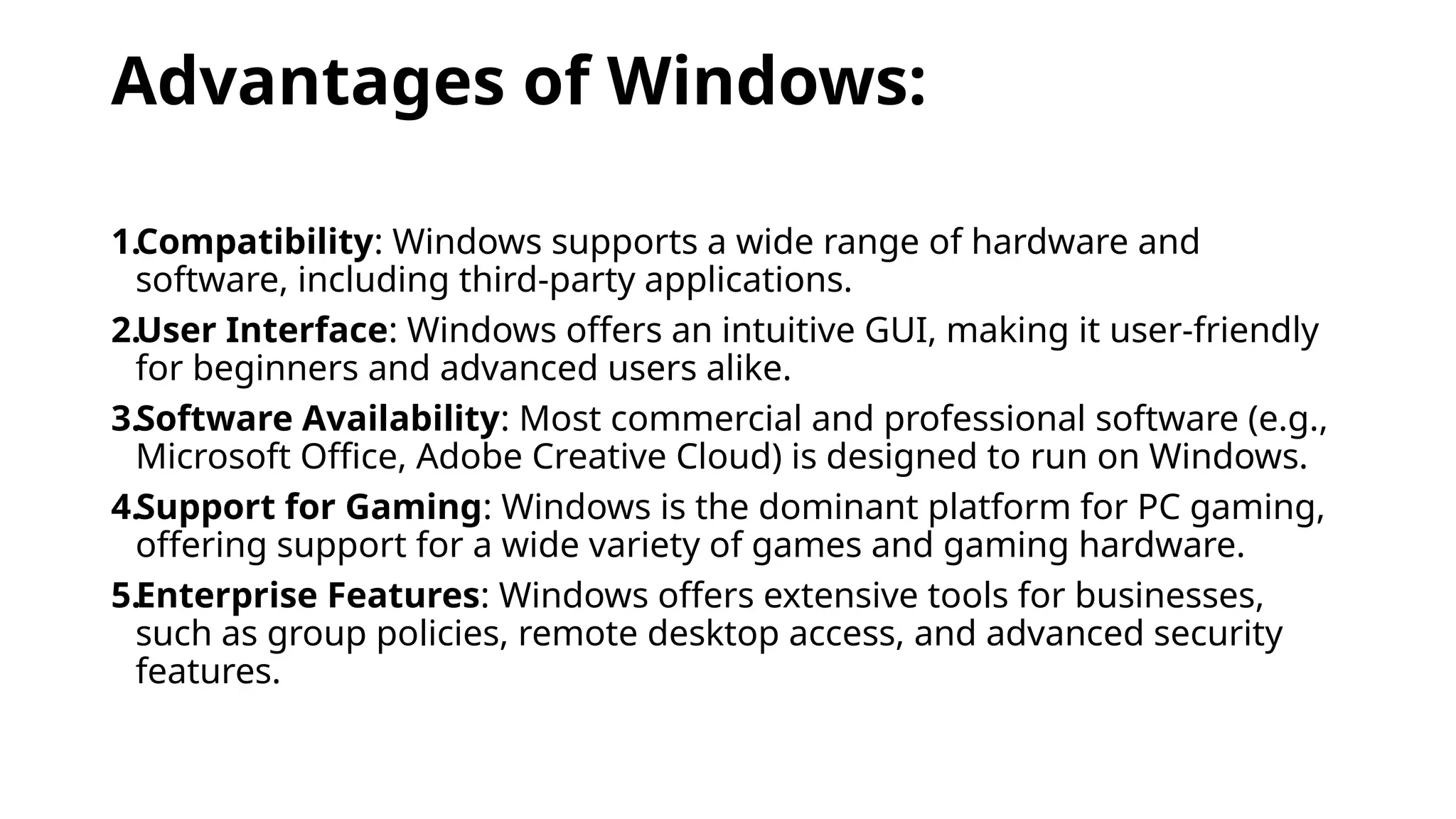 Advantages of Windows:
1.Compatibility: Windows supports a wide range of hardware and
software, including third-party applications.
2.User Interface: Windows offers an intuitive GUI, making it user-friendly
for beginners and advanced users alike.
3.Software Availability: Most commercial and professional software (e.g.,
Microsoft Office, Adobe Creative Cloud) is designed to run on Windows.
4.Support for Gaming: Windows is the dominant platform for PC gaming,
offering support for a wide variety of games and gaming hardware.
5.Enterprise Features: Windows offers extensive tools for businesses,
such as group policies, remote desktop access, and advanced security
features.
 