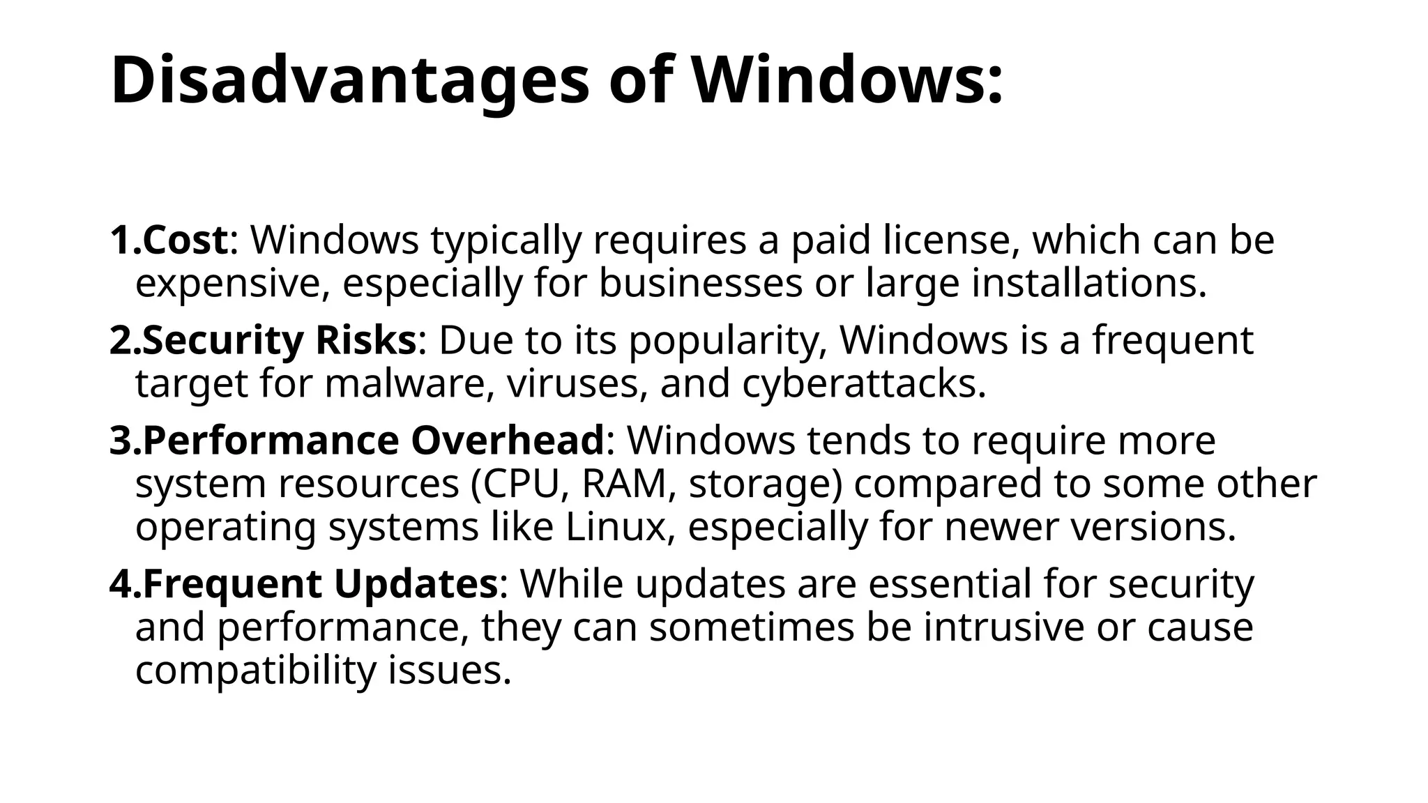 Disadvantages of Windows:
1.Cost: Windows typically requires a paid license, which can be
expensive, especially for businesses or large installations.
2.Security Risks: Due to its popularity, Windows is a frequent
target for malware, viruses, and cyberattacks.
3.Performance Overhead: Windows tends to require more
system resources (CPU, RAM, storage) compared to some other
operating systems like Linux, especially for newer versions.
4.Frequent Updates: While updates are essential for security
and performance, they can sometimes be intrusive or cause
compatibility issues.
 