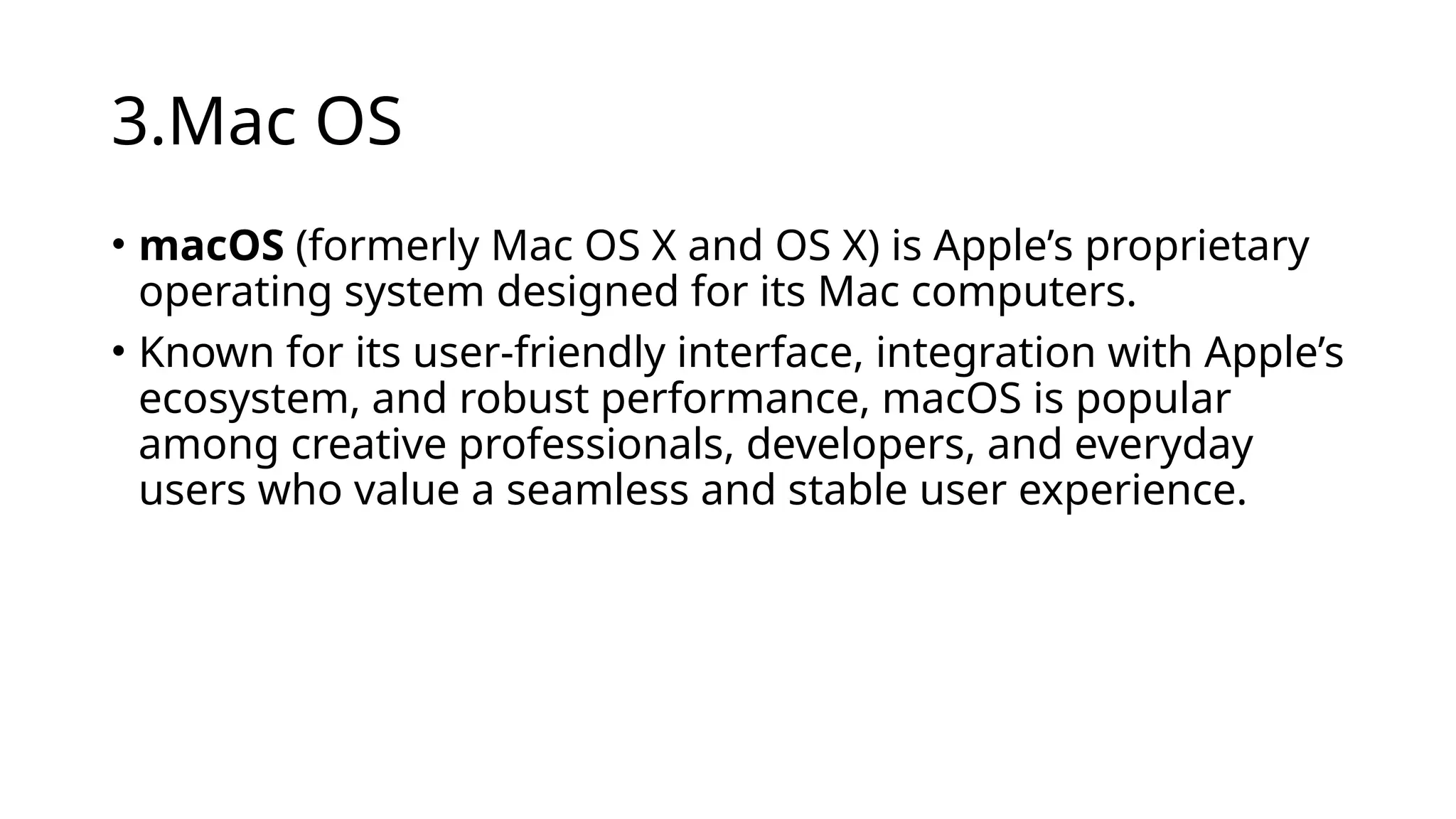 3.Mac OS
• macOS (formerly Mac OS X and OS X) is Apple’s proprietary
operating system designed for its Mac computers.
• Known for its user-friendly interface, integration with Apple’s
ecosystem, and robust performance, macOS is popular
among creative professionals, developers, and everyday
users who value a seamless and stable user experience.
 