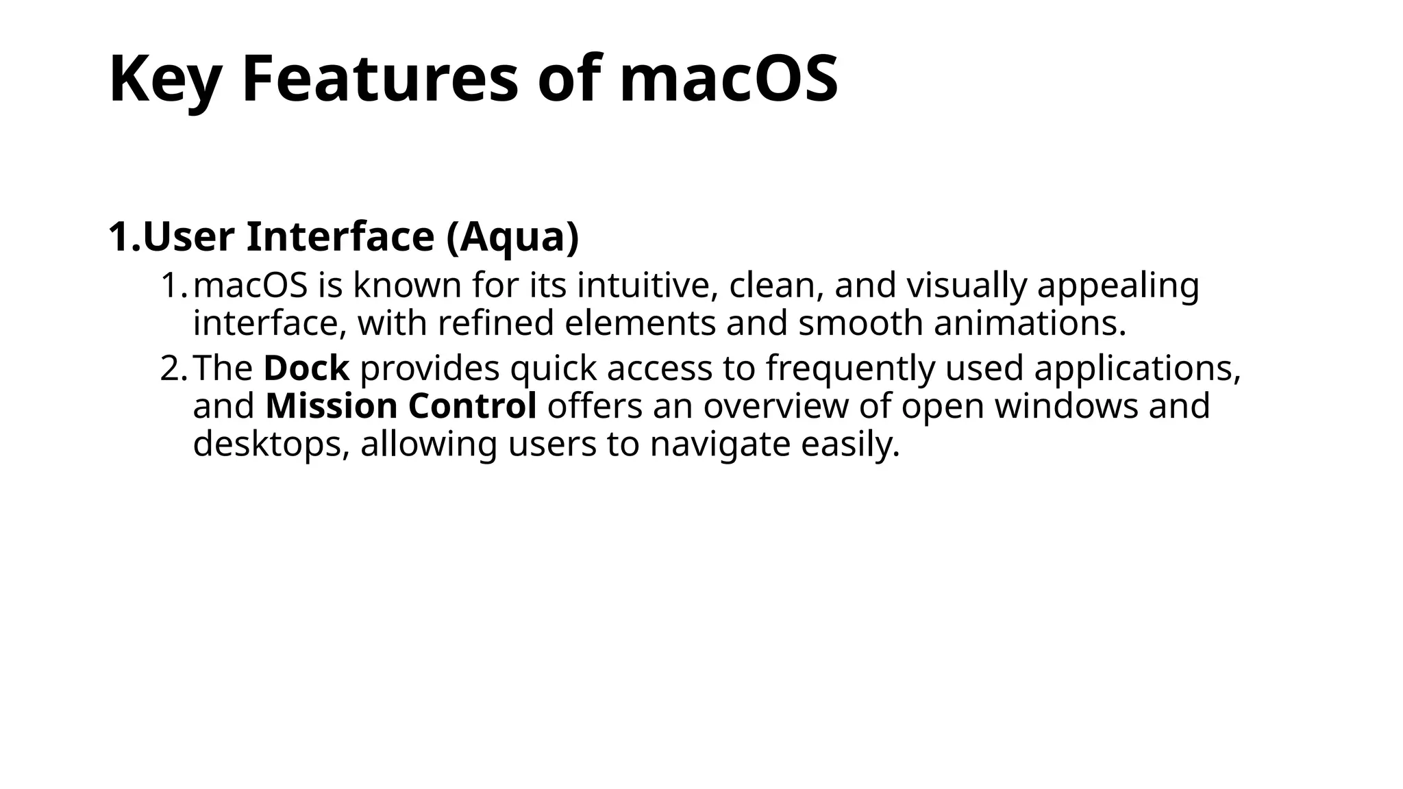 Key Features of macOS
1.User Interface (Aqua)
1.macOS is known for its intuitive, clean, and visually appealing
interface, with refined elements and smooth animations.
2.The Dock provides quick access to frequently used applications,
and Mission Control offers an overview of open windows and
desktops, allowing users to navigate easily.
 