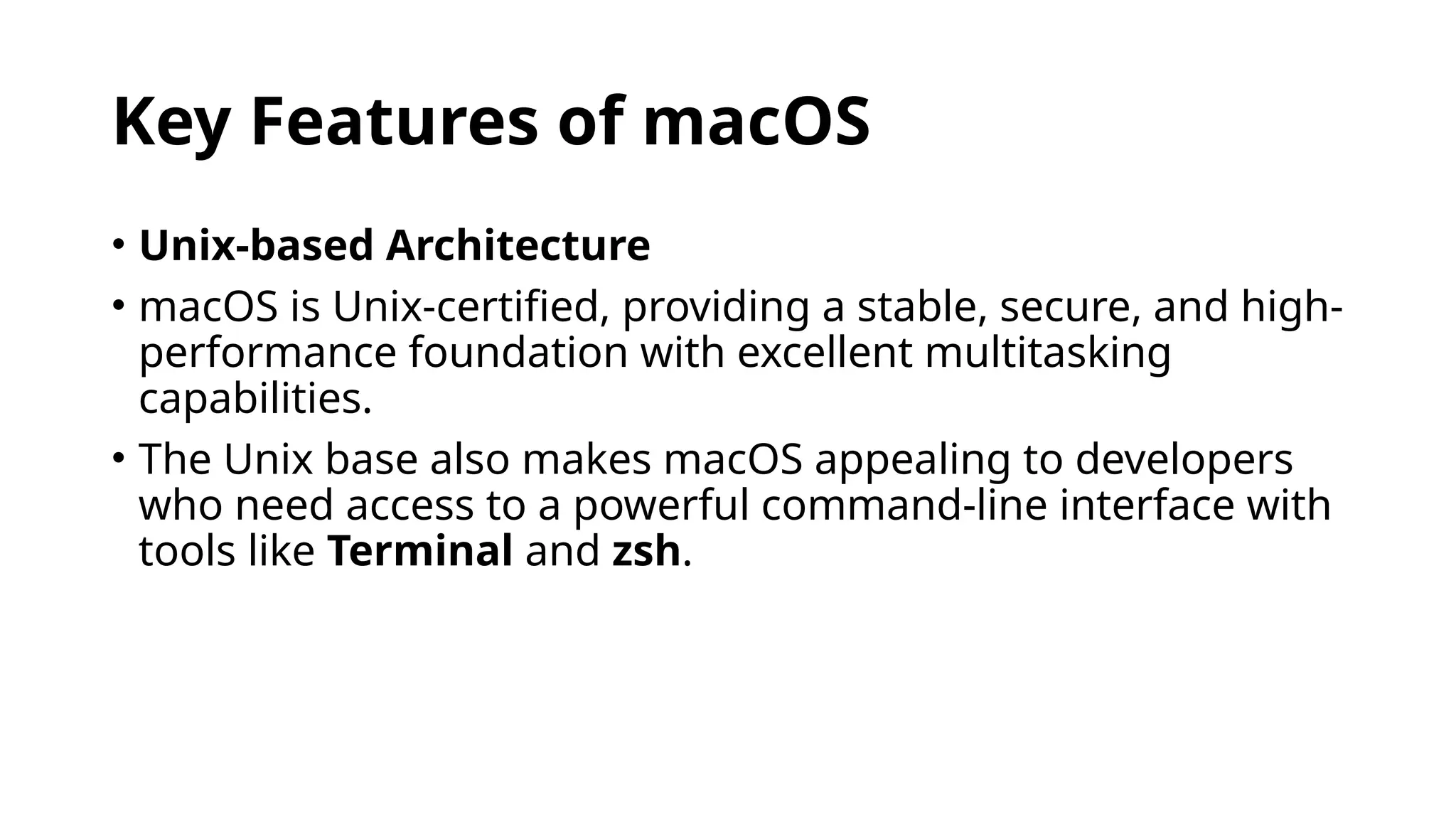Key Features of macOS
• Unix-based Architecture
• macOS is Unix-certified, providing a stable, secure, and high-
performance foundation with excellent multitasking
capabilities.
• The Unix base also makes macOS appealing to developers
who need access to a powerful command-line interface with
tools like Terminal and zsh.
 
