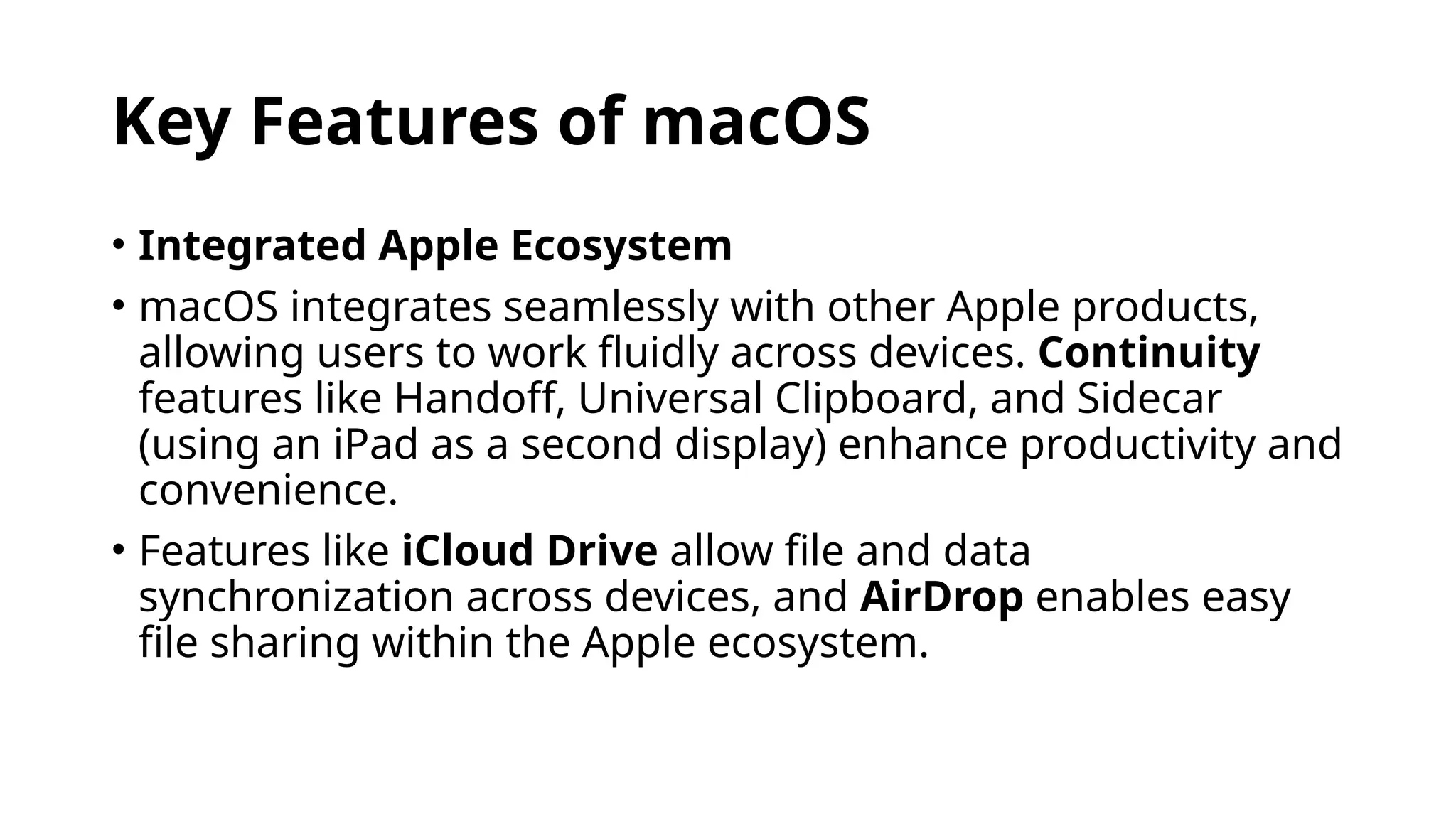 Key Features of macOS
• Integrated Apple Ecosystem
• macOS integrates seamlessly with other Apple products,
allowing users to work fluidly across devices. Continuity
features like Handoff, Universal Clipboard, and Sidecar
(using an iPad as a second display) enhance productivity and
convenience.
• Features like iCloud Drive allow file and data
synchronization across devices, and AirDrop enables easy
file sharing within the Apple ecosystem.
 