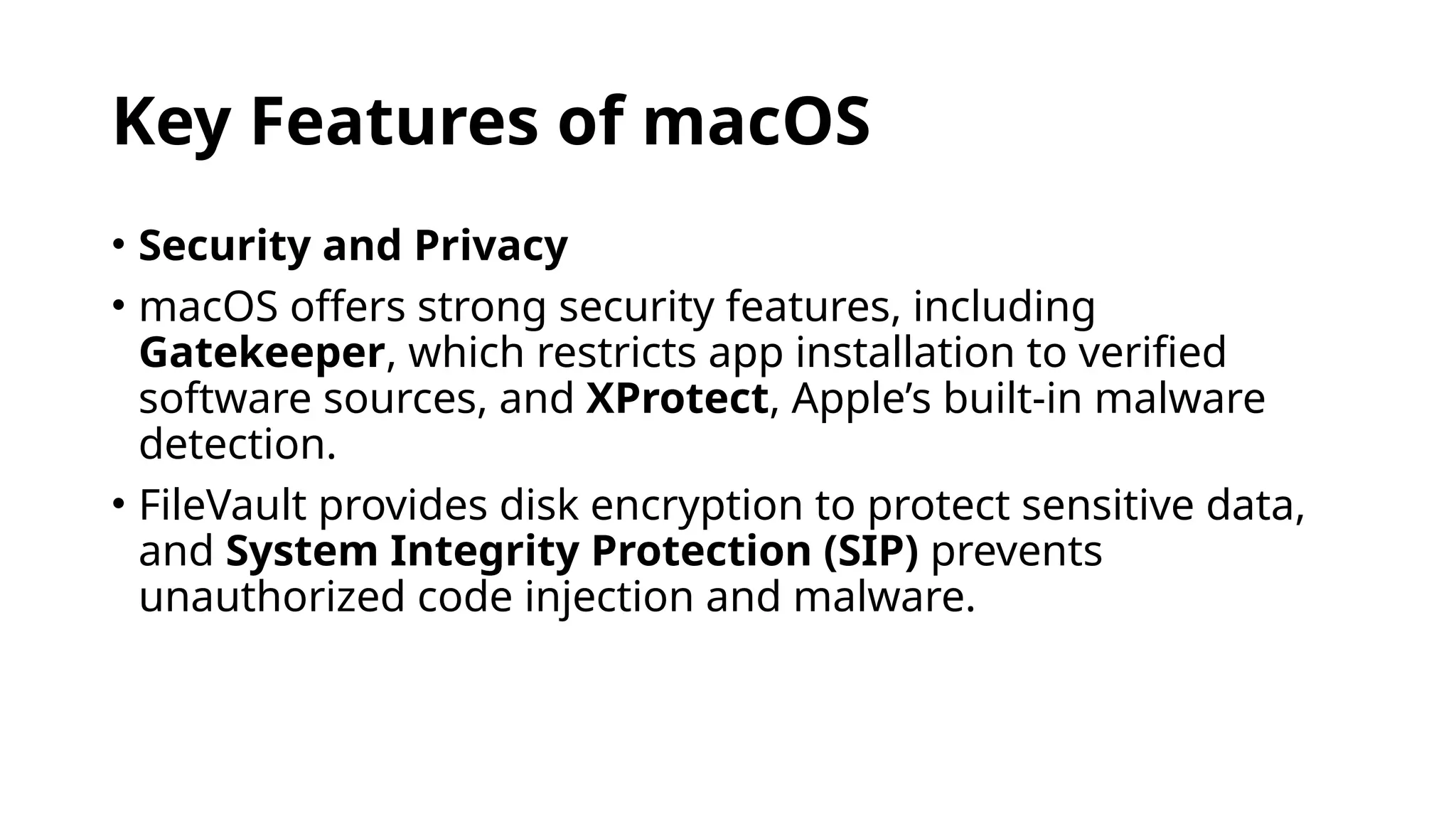 Key Features of macOS
• Security and Privacy
• macOS offers strong security features, including
Gatekeeper, which restricts app installation to verified
software sources, and XProtect, Apple’s built-in malware
detection.
• FileVault provides disk encryption to protect sensitive data,
and System Integrity Protection (SIP) prevents
unauthorized code injection and malware.
 
