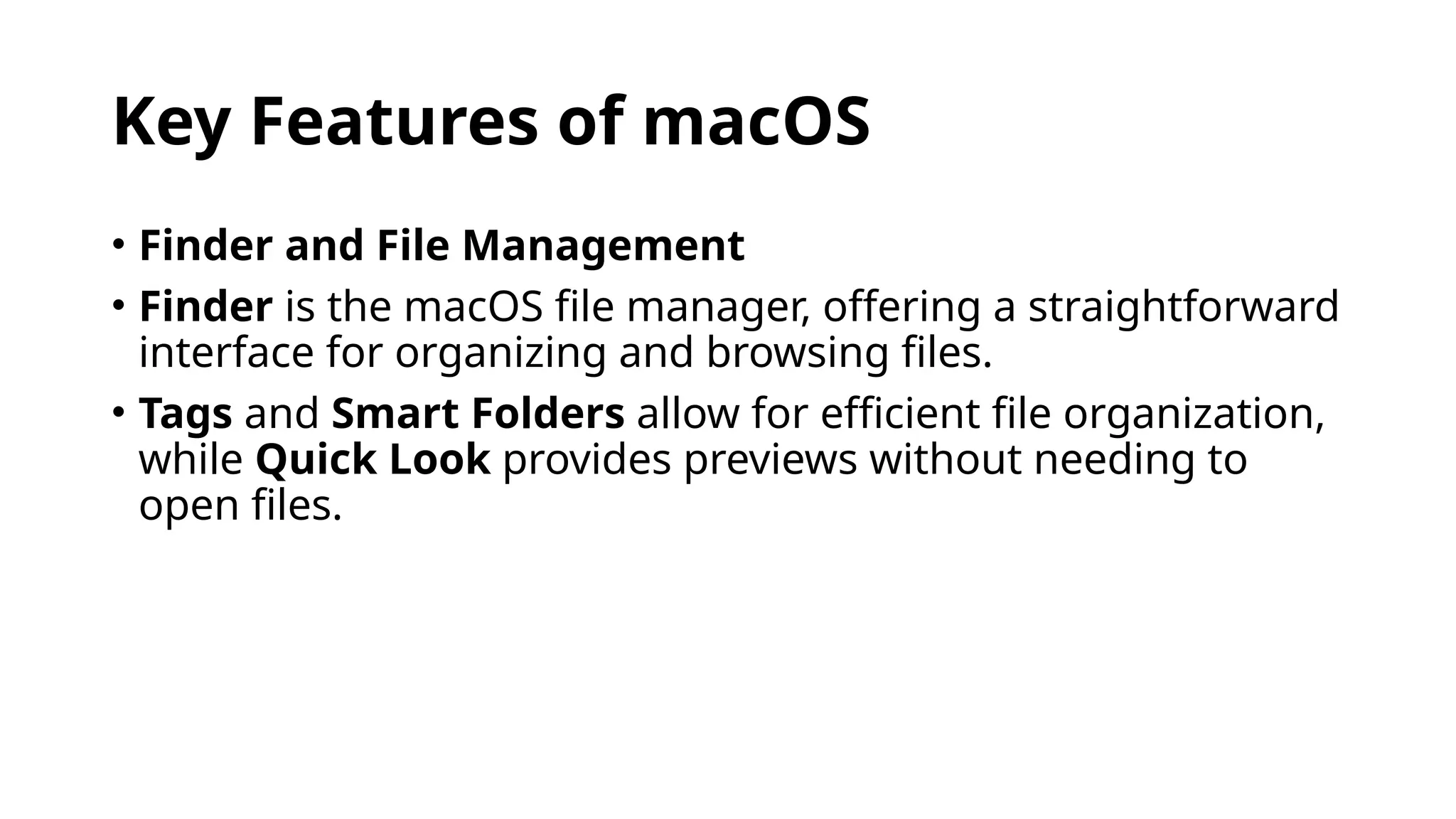 Key Features of macOS
• Finder and File Management
• Finder is the macOS file manager, offering a straightforward
interface for organizing and browsing files.
• Tags and Smart Folders allow for efficient file organization,
while Quick Look provides previews without needing to
open files.
 