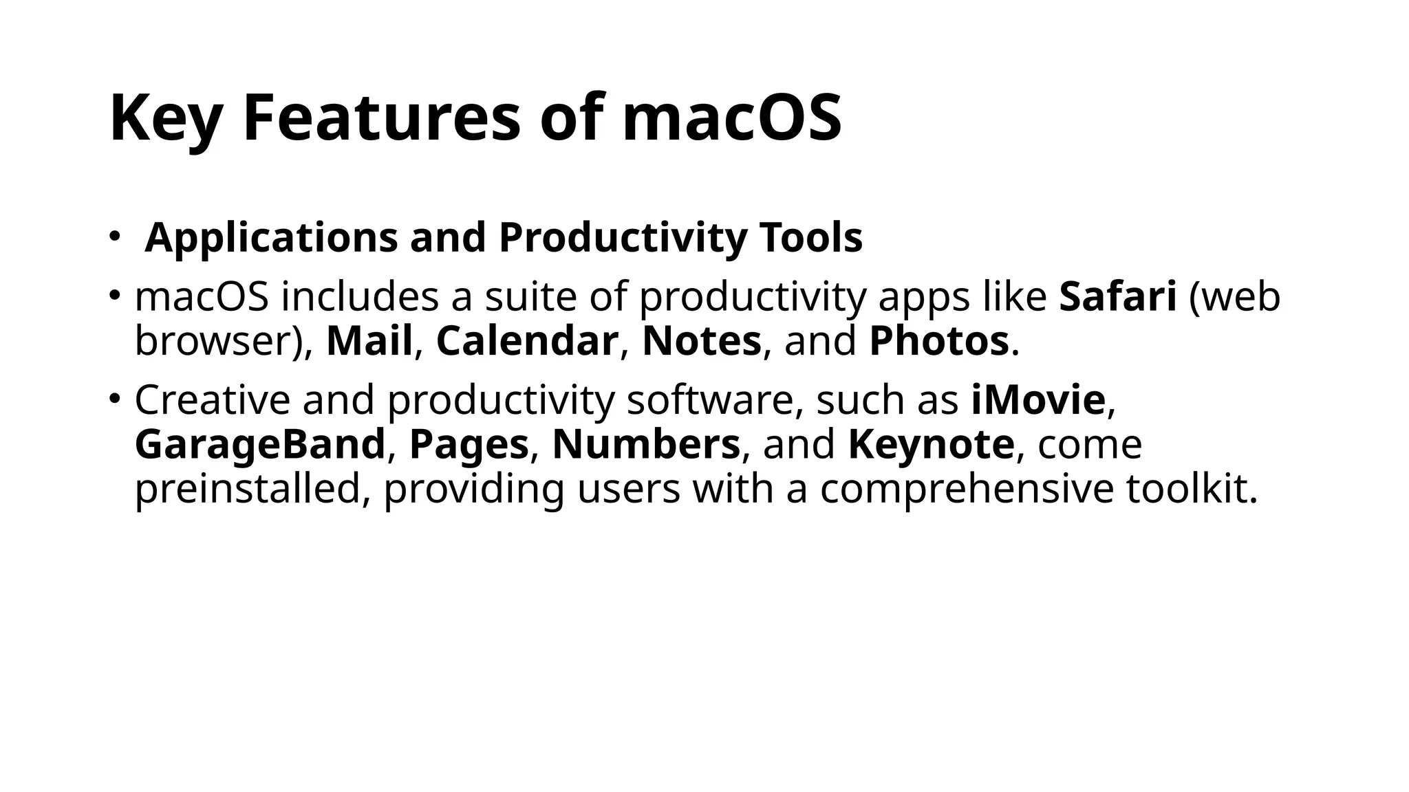 Key Features of macOS
• Applications and Productivity Tools
• macOS includes a suite of productivity apps like Safari (web
browser), Mail, Calendar, Notes, and Photos.
• Creative and productivity software, such as iMovie,
GarageBand, Pages, Numbers, and Keynote, come
preinstalled, providing users with a comprehensive toolkit.
 