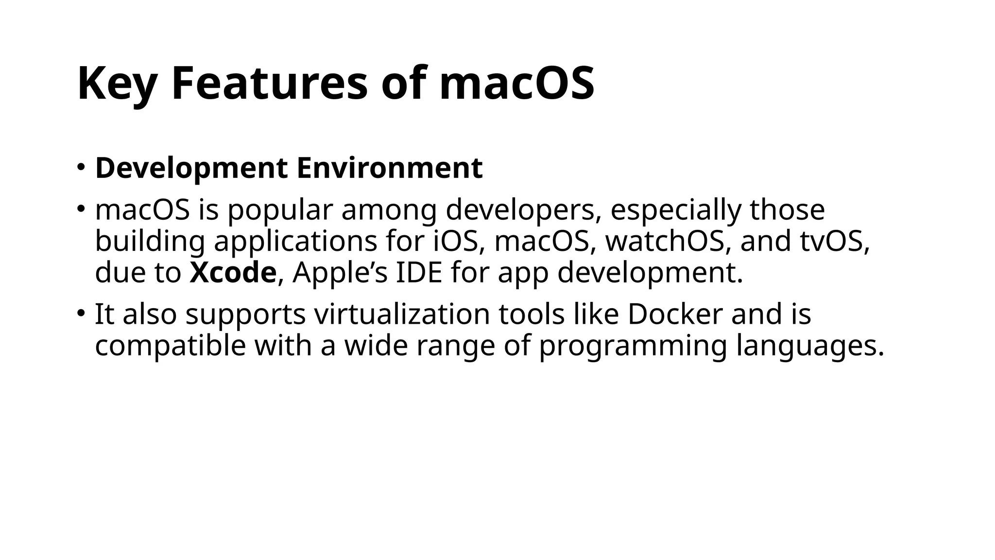Key Features of macOS
• Development Environment
• macOS is popular among developers, especially those
building applications for iOS, macOS, watchOS, and tvOS,
due to Xcode, Apple’s IDE for app development.
• It also supports virtualization tools like Docker and is
compatible with a wide range of programming languages.
 