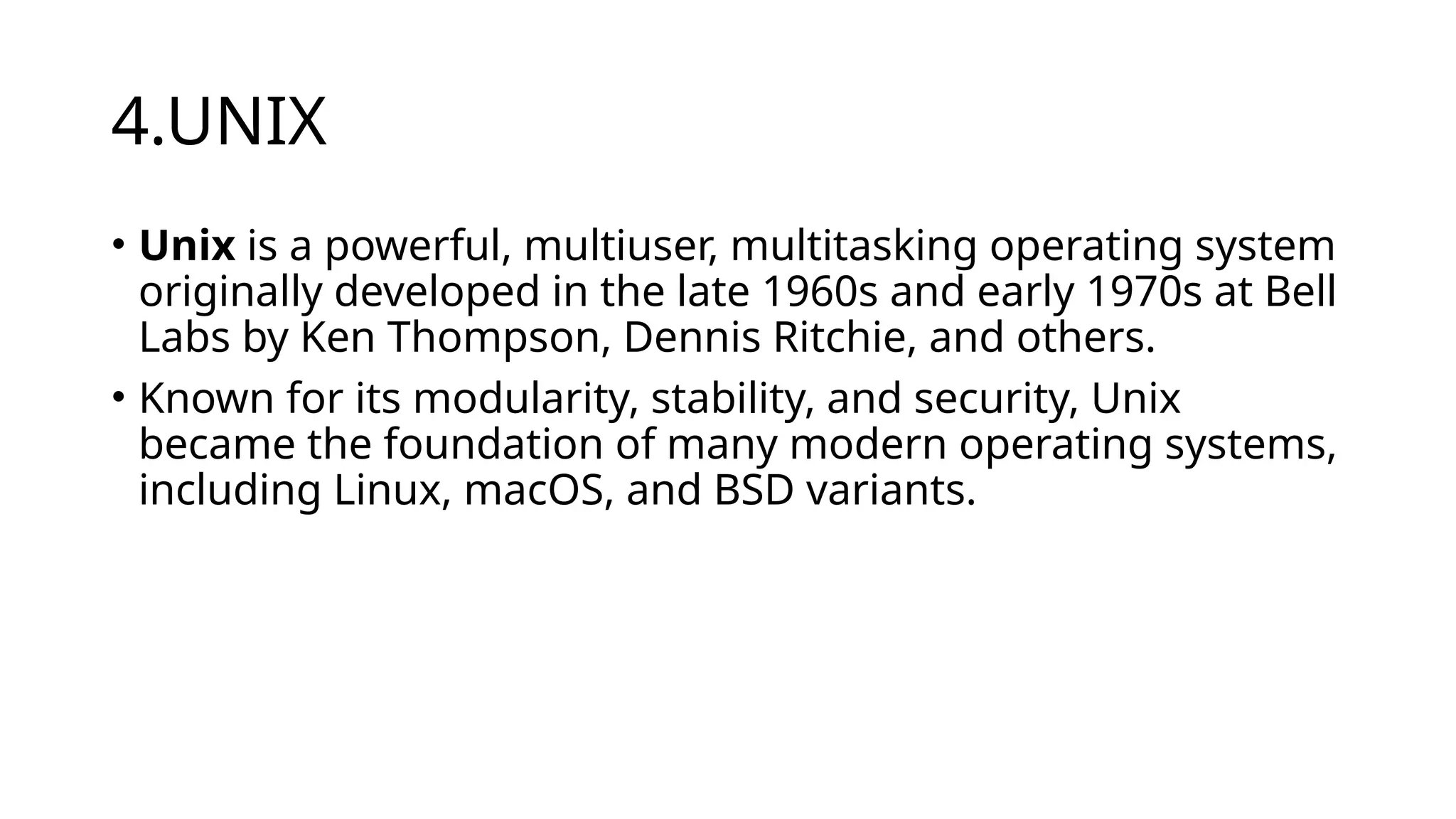 4.UNIX
• Unix is a powerful, multiuser, multitasking operating system
originally developed in the late 1960s and early 1970s at Bell
Labs by Ken Thompson, Dennis Ritchie, and others.
• Known for its modularity, stability, and security, Unix
became the foundation of many modern operating systems,
including Linux, macOS, and BSD variants.
 