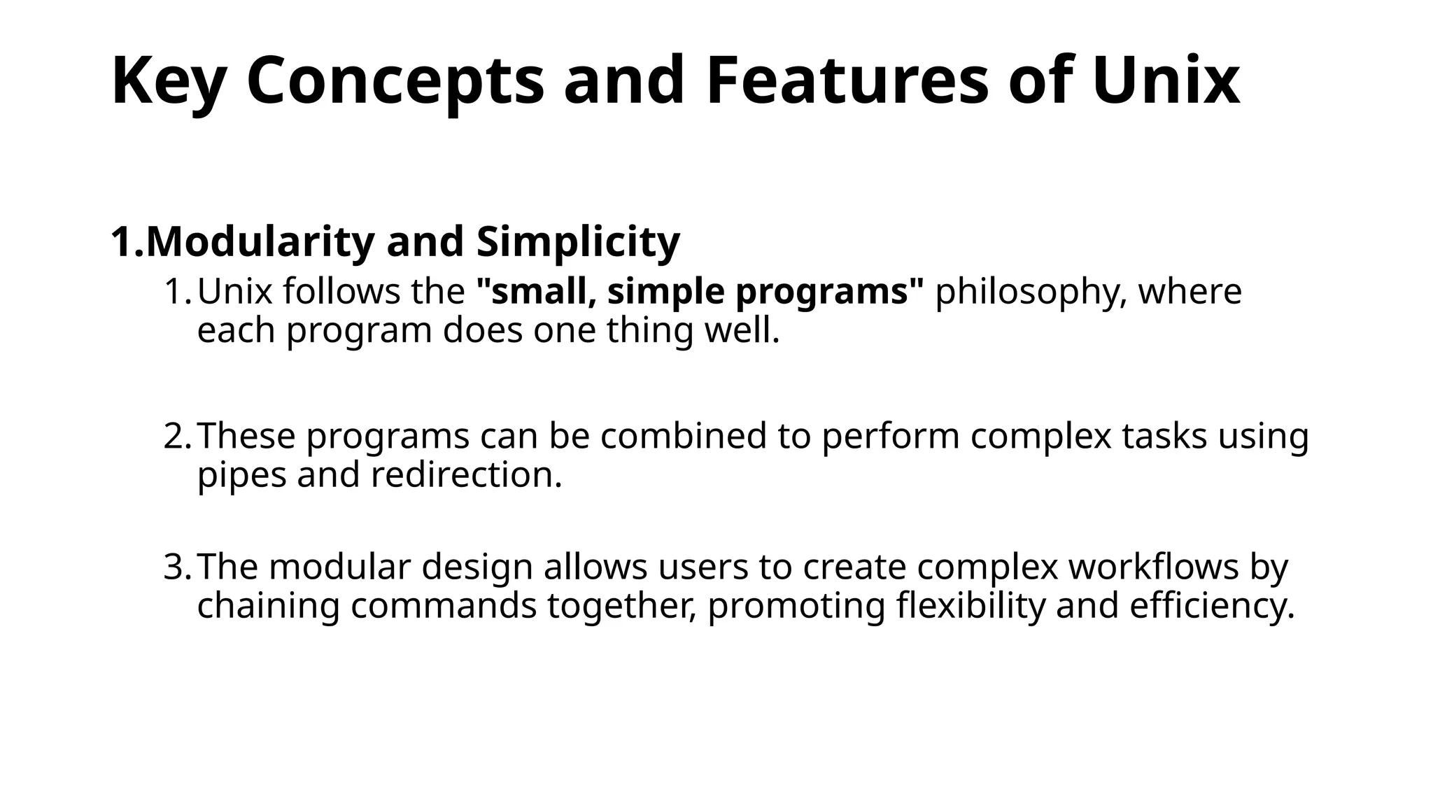 Key Concepts and Features of Unix
1.Modularity and Simplicity
1.Unix follows the "small, simple programs" philosophy, where
each program does one thing well.
2.These programs can be combined to perform complex tasks using
pipes and redirection.
3.The modular design allows users to create complex workflows by
chaining commands together, promoting flexibility and efficiency.
 